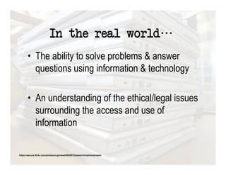 In the real world
       •  The ability to solve problems & answer
          questions using information & technology

       •  An understanding of the ethical/legal issues
          surrounding the access and use of
          information

https://secure.flickr.com/photos/organised/8830572/sizes/m/in/photostream/
 