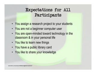 Expectations for All
                                  Participants
      •  You assign a research project to your students
      •  You are not a beginner computer user
      •  You are open-minded toward technology in the
         classroom & in your personal life
      •  You like to learn new things
      •  You have a public library card
      •  You like to share your knowledge


www.flickr.com/photos/49968232@N00/32254027
 