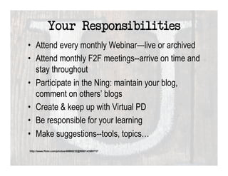Your Responsibilities
•  Attend every monthly Webinar—live or archived
•  Attend monthly F2F meetings--arrive on time and
   stay throughout
•  Participate in the Ning: maintain your blog,
   comment on others’ blogs
•  Create & keep up with Virtual PD
•  Be responsible for your learning
•  Make suggestions--tools, topics…
http://www.flickr.com/photos/49968232@N00/143980737
 