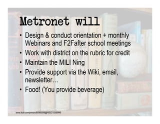 Metronet will
•  Design & conduct orientation + monthly
   Webinars and F2Fafter school meetings
•  Work with district on the rubric for credit
•  Maintain the MILI Ning
•  Provide support via the Wiki, email,
   newsletter…
•  Food! (You provide beverage)
 