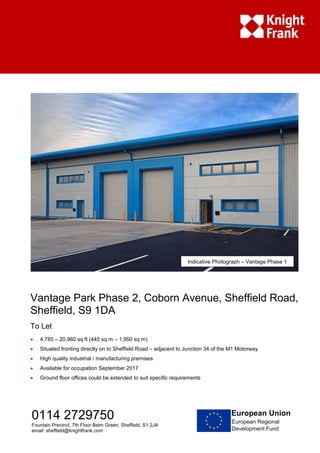 Vantage Park Phase 2, Coborn Avenue, Sheffield Road,
Sheffield, S9 1DA
To Let
 4,785 – 20,960 sq ft (445 sq m – 1,950 sq m)
 Situated fronting directly on to Sheffield Road – adjacent to Junction 34 of the M1 Motorway
 High quality industrial / manufacturing premises
 Available for occupation September 2017
 Ground floor offices could be extended to suit specific requirements
0114 2729750
Fountain Precinct, 7th Floor Balm Green, Sheffield, S1 2JA
email: sheffield@knightfrank.com
Indicative Photograph – Vantage Phase 1
 