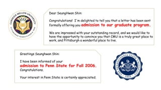 Dear SeungHwan Shin:

                    Congratulations! I'm delighted to tell you that a letter has been sent
                    formally offering you admission to our graduate program.

                    We are impressed with your outstanding record, and we would like to
                    have the opportunity to convince you that CMU is a truly great place to
                    work, and Pittsburgh a wonderful place to live.



Greetings Seunghwan Shin:

I have been informed of your
admission to Penn State for Fall 2006.
Congratulations.

Your interest in Penn State is certainly appreciated.
 