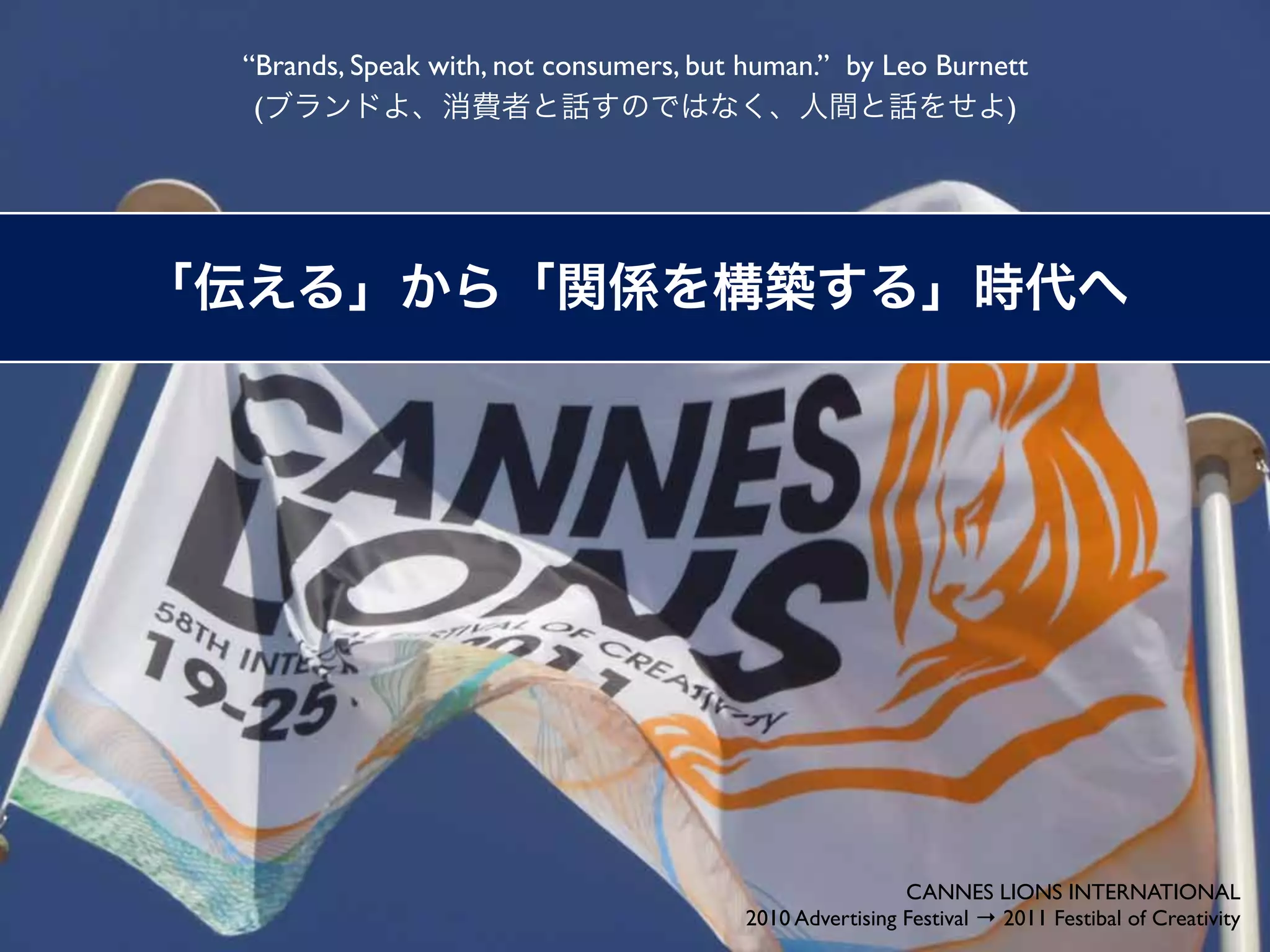“Brands, Speak with, not consumers, but human.” by Leo Burnett
 (                                                          )




                                                        CANNES LIONS INTERNATIONAL
                                       2010 Advertising Festival → 2011 Festibal of Creativity
 