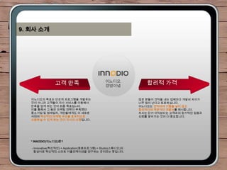 9. 회사 소개




                                               이노디오
                 고객 만족                         경영이념
                                                                 합리적 가격

   이노디오의 목표는 단순히 프로그램을 개발하는                                   많은 분들이 견적을 내는 업체마다 개발비 차이가
   것이 아니라 고객들이 자사 서비스를 이용해서                                   너무 많이 난다고 토로하십니다.
   만족을 얻게 하는 것이 최종 목표입니다.                                     이노디오는 견적비에 거품을 넣지 않고
   이를 통해서 그 동안 마케팅 전략이 부족했던                                   합리적이며 객관적인 개발비를 제시합니다.
   중소기업 및 영세업자, 개인들에게도 이 새로운                                  자사는 단기 이익보다는 고객과의 장기적인 믿음과
   시대의 혁신적인 마케팅 수단을 효과적으로                                     신뢰를 쌓아가는 것이 더 중요합니다.
   사용하실 수 있게 하는 것이 자사의 사명입니다.




   * INNODIO(이노디오)란?

   - Innovative(혁신적인) + Application(응용프로그램) + Studio(스튜디오)의
     합성어로 혁신적인 스마트 어플리케이션을 연구하는 곳이라는 뜻입니다.
 