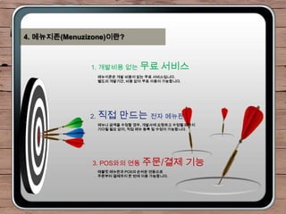 4. 메뉴지존(Menuzizone)이란?



              1. 개발비용 없는 무료 서비스
                메뉴지존은 개발 비용이 없는 무료 서비스입니다.
                별도의 개발기간, 비용 없이 무료 이용이 가능합니다.




              2. 직접    만드는 전자 메뉴판
                메뉴나 금액을 수정할 경우, 개발사에 요청하고 수정될 때까지
                기다릴 필요 없이, 직접 메뉴 등록 및 수정이 가능합니다.




               3. POS와의 연동 주문/결제                기능
                태블릿 메뉴판과 POS의 손쉬운 연동으로
                주문부터 결제까지 한 번에 이용 가능합니다.
 