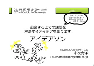 2014年年2⽉月7⽇日19:00~∼（22:00）
コワーキングスペースKnower(s)	
  

Ver003	
  

 　

この後、少ししたら、	
  
ばらばらに動きます・	
  
最初はお好きな所へ	
  
 　 　 　お座りください。

  起業する上での課題を	
  

解決するアイデアを創り出す	
  

アイデアソン
株式会社コプロジェクト・エム

末次克洋

k-‐‑‒suenami@coprojectm.co.jp
1

 