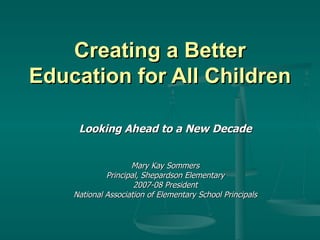 Creating a Better Education for All Children Looking Ahead to a New Decade Mary Kay Sommers Principal, Shepardson Elementary 2007-08 President National Association of Elementary School Principals 
