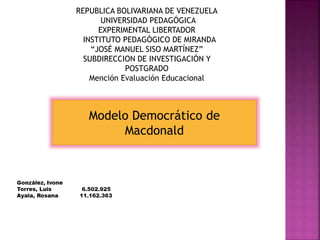 Modelo Democrático de
Macdonald
REPUBLICA BOLIVARIANA DE VENEZUELA
UNIVERSIDAD PEDAGÓGICA
EXPERIMENTAL LIBERTADOR
INSTITUTO PEDAGÓGICO DE MIRANDA
“JOSÉ MANUEL SISO MARTÍNEZ”
SUBDIRECCION DE INVESTIGACIÓN Y
POSTGRADO
Mención Evaluación Educacional
 