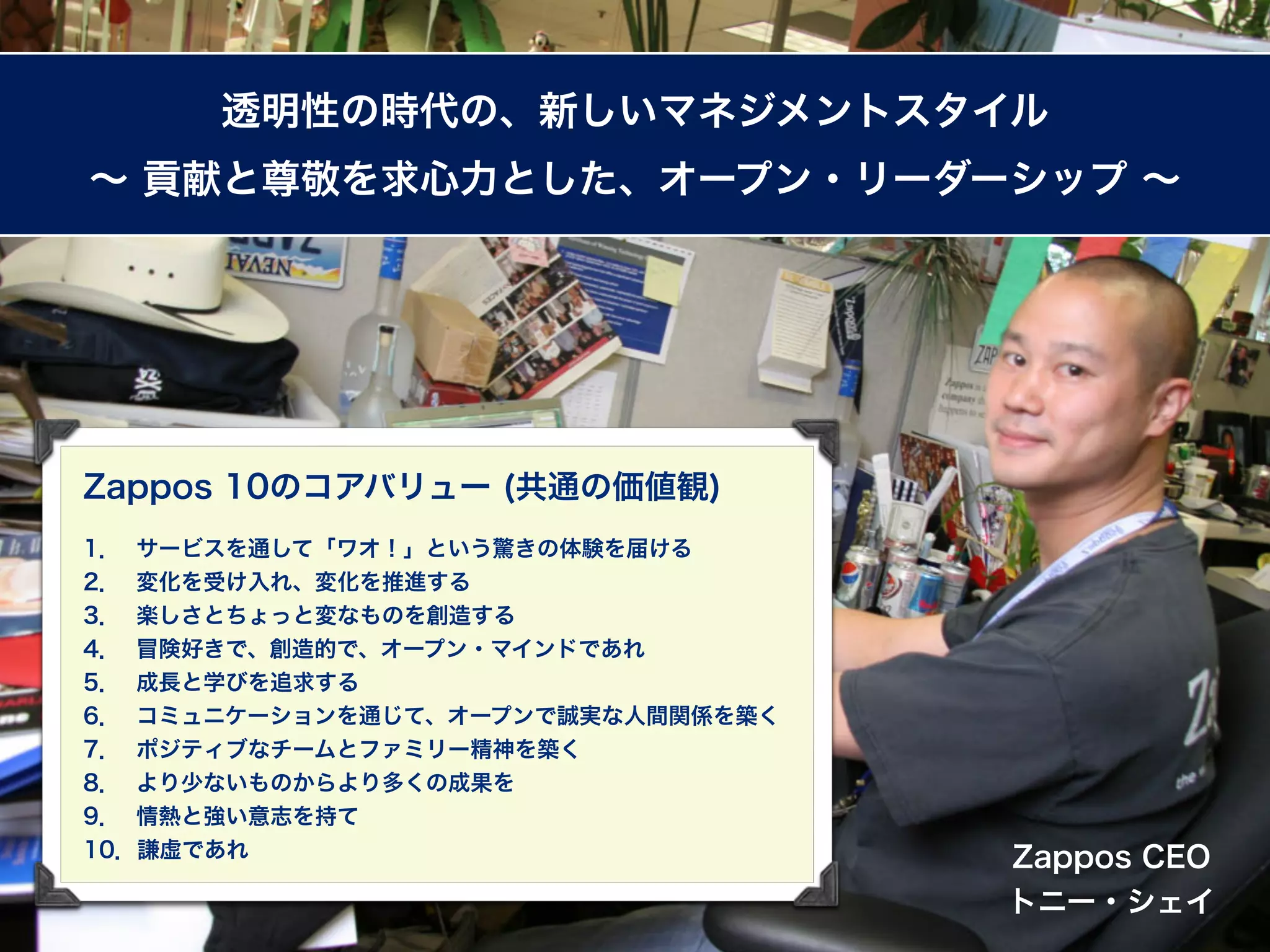 透明性の時代の、新しいマネジメントスタイル
∼ 貢献と尊敬を求心力とした、オープン・リーダーシップ ∼




Zappos 10のコアバリュー (共通の価値観)
1． サービスを通して「ワオ！」という驚きの体験を届ける
2． 変化を受け入れ、変化を推進する
3． 楽しさとちょっと変なものを創造する
4． 冒険好きで、創造的で、オープン・マインドであれ
5． 成長と学びを追求する
6． コミュニケーションを通じて、オープンで誠実な人間関係を築く
7． ポジティブなチームとファミリー精神を築く
8． より少ないものからより多くの成果を
9． 情熱と強い意志を持て
10．謙虚であれ                           Zappos CEO
                                   トニー・シェイ
 