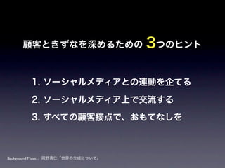 顧客ときずなを深めるための                   3つのヒント

        1. ソーシャルメディアとの連動を企てる

        2. ソーシャルメディア上で交流する

        3. すべての顧客接点で、おもてなしを



Background Music : 岡野勇仁「世界の生成について」
 