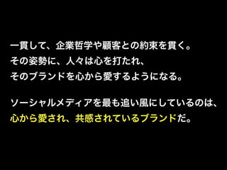 一貫して、企業哲学や顧客との約束を貫く。
その姿勢に、人々は心を打たれ、
そのブランドを心から愛するようになる。

ソーシャルメディアを最も追い風にしているのは、
心から愛され、共感されているブランドだ。
 