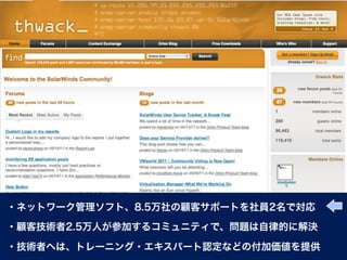 ・ネットワーク管理ソフト、8.5万社の顧客サポートを社員2名で対応

・顧客技術者2.5万人が参加するコミュニティで、問題は自律的に解決

・技術者へは、トレーニング・エキスパート認定などの付加価値を提供
 