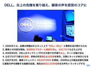 DELL、炎上の危機を乗り越え、顧客の声を経営のコアに




 1. 2005年ごろ、品質の問題点からネット上で "DELL HELL" と罵倒を浴び続けられる
 2. 顧客との対話を開始。批判的なブロガーと直接交流し、公式ブログも立ち上げる
 3. 2006年6月、DELLのラップトップPCが大阪で文字通り炎上、ネットを駆け巡る
 4. 公式ブログで直ちに謝罪、即時の状況報告と対応策を明示。次第にネットが味方となる
 5. 2007年2月、顧客コミュニティ IDEASTORM を開設。200件以上の製品改善を実施
 5.顧客の声を傾聴する組織を拡張。現在は毎日2.2万件超の生の声をトラッキングする
 