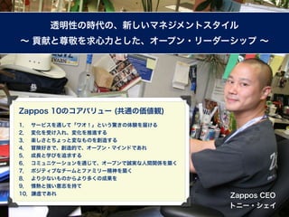 透明性の時代の、新しいマネジメントスタイル
∼ 貢献と尊敬を求心力とした、オープン・リーダーシップ ∼




Zappos 10のコアバリュー (共通の価値観)
1． サービスを通して「ワオ！」という驚きの体験を届ける
2． 変化を受け入れ、変化を推進する
3． 楽しさとちょっと変なものを創造する
4． 冒険好きで、創造的で、オープン・マインドであれ
5． 成長と学びを追求する
6． コミュニケーションを通じて、オープンで誠実な人間関係を築く
7． ポジティブなチームとファミリー精神を築く
8． より少ないものからより多くの成果を
9． 情熱と強い意志を持て
10．謙虚であれ                           Zappos CEO
                                   トニー・シェイ
 