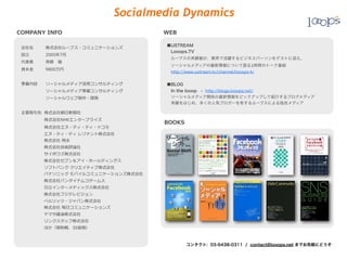 Socialmedia Dynamics
COMPANY  INFO                             WEB

                                          ■USTREAM
 会社名 　 　 　株式会社ループス・コミュニケーションズ
                                           Looops.TV
 設⽴立立 　 　 　 　2005年年7⽉月
                                           ループスの斉藤徹が、業界で活躍するビジネスパーソンをゲストに迎え、
 代表者 　 　 　⻫斉藤 　徹
                                           ソーシャルメディアの最新情報について語る1時間のトーク番組
 資本⾦金金 　 　 　9800万円
                                           http://www.ustream.tv/channel/looops-tv

 事業内容 　 　ソーシャルメディア活⽤用コンサルティング             ■BLOG
  　 　 　 　 　 　ソーシャルメディア事業コンサルティング           In the looop - http://blogs.looops.net/
  　 　 　 　 　 　ソーシャルウェブ制作・開発                 ソーシャルメディア関係の最新情報をピックアップして紹介するブログメディア
                                           斉藤をはじめ、多くの人気ブロガーを有するループスによる独自メディア

 主要取引先    株式会社朝⽇日新聞社
  　 　 　 　 　    株式会社NHKエンタープライズ
                                          BOOKS
  　 　 　 　 　    株式会社エヌ・ティ・ティ・ドコモ
 　 　 　 　 　 　エヌ・ティ・ティ  レゾナント株式会社
 　 　 　 　 　      株式会社  岡永
 　 　 　 　 　      株式会社技術評論論社
 　 　 　 　 　      サイボウズ株式会社
 　 　 　 　 　 　株式会社セブン＆アイ・ホールディングス
 　 　 　 　 　      ソフトバンク  クリエイティブ株式会社
 　 　 　 　 　 　パナソニック  モバイルコミュニケーションズ株式会社
 　 　 　 　 　 　株式会社バンダイナムコゲームス
 　 　 　 　 　 　⽇日⽴立立インターメディックス株式会社
 　 　 　 　 　 　株式会社フジテレビジョン
 　 　 　 　 　 　ベルリッツ・ジャパン株式会社
 　 　 　 　 　 　株式会社  毎⽇日コミュニケーションズ
 　 　 　 　 　 　ヤマサ醤油株式会社
 　 　 　 　 　 　リンクスタッフ株式会社  
 　 　 　 　 　 　ほか（敬称略略、50⾳音順）



                                                  コンタクト: 03-6438-0311 / contact@looops.net までお気軽にどうぞ
 