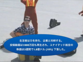 生活者は力を持ち、企業と対峙する。
投稿動画は1000万回も再生され、ユナイテッド航空の
  株価は3週間で1.8億ドル (10%) 下落した。
 
