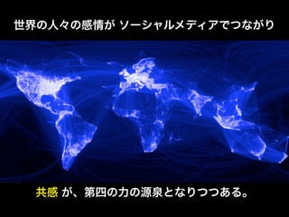 インターネットを核とした情報革命により、
世界の人々の感情が ソーシャルメディアでつながり




  共感 が、第四の力の源泉となりつつある。
 知識 は、暴力、富 に続く 力の源泉 となった。
 