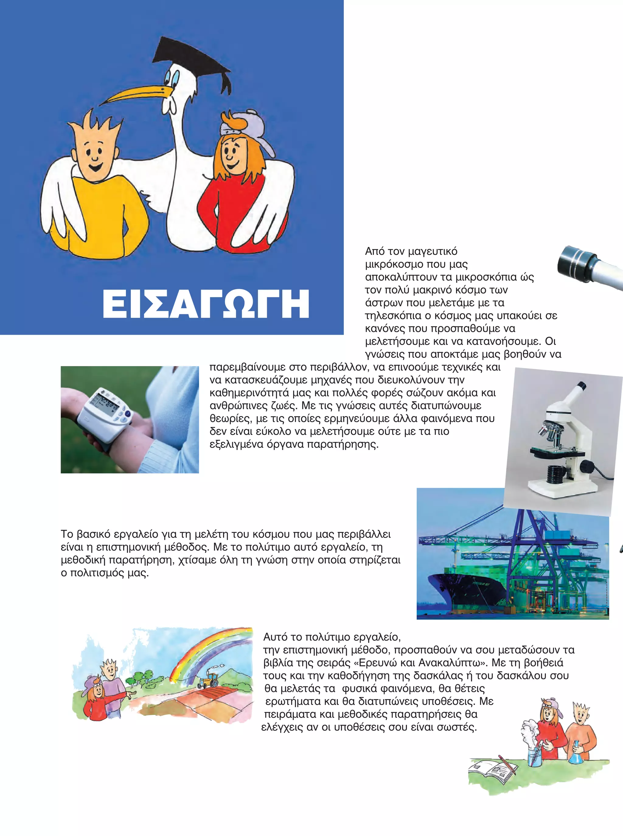 Από τον μαγευτικό
μικρόκοσμο που μας
αποκαλύπτουν τα μικροσκόπια ώς
τον πολύ μακρινό κόσμο των
άστρων που μελετάμε με τα
τηλεσκόπια ο κόσμος μας υπακούει σε
κανόνες που προσπαθούμε να
μελετήσουμε και να κατανοήσουμε. Οι
γνώσεις που αποκτάμε μας βοηθούν να
παρεμβαίνουμε στο περιβάλλον, να επινοούμε τεχνικές και
να κατασκευάζουμε μηχανές που διευκολύνουν την
καθημερινότητά μας και πολλές φορές σώζουν ακόμα και
ανθρώπινες ζωές. Με τις γνώσεις αυτές διατυπώνουμε
θεωρίες, με τις οποίες ερμηνεύουμε άλλα φαινόμενα που
δεν είναι εύκολο να μελετήσουμε ούτε με τα πιο
εξελιγμένα όργανα παρατήρησης.
Το βασικό εργαλείο για τη μελέτη του κόσμου που μας περιβάλλει
είναι η επιστημονική μέθοδος. Με το πολύτιμο αυτό εργαλείο, τη
μεθοδική παρατήρηση, χτίσαμε όλη τη γνώση στην οποία στηρίζεται
ο πολιτισμός μας.
Αυτό το πολύτιμο εργαλείο,
την επιστημονική μέθοδο, προσπαθούν να σου μεταδώσουν τα
βιβλία της σειράς «Ερευνώ και Ανακαλύπτω». Με τη βοήθειά
τους και την καθοδήγηση της δασκάλας ή του δασκάλου σου
θα μελετάς τα φυσικά φαινόμενα, θα θέτεις
ερωτήματα και θα διατυπώνεις υποθέσεις. Με
πειράματα και μεθοδικές παρατηρήσεις θα
ελέγχεις αν οι υποθέσεις σου είναι σωστές.
ΕΙΣΑΓΩΓΗ
FYSIKA E DIMOT MATHITI.indb 10 2/12/13 4:29 PM
 