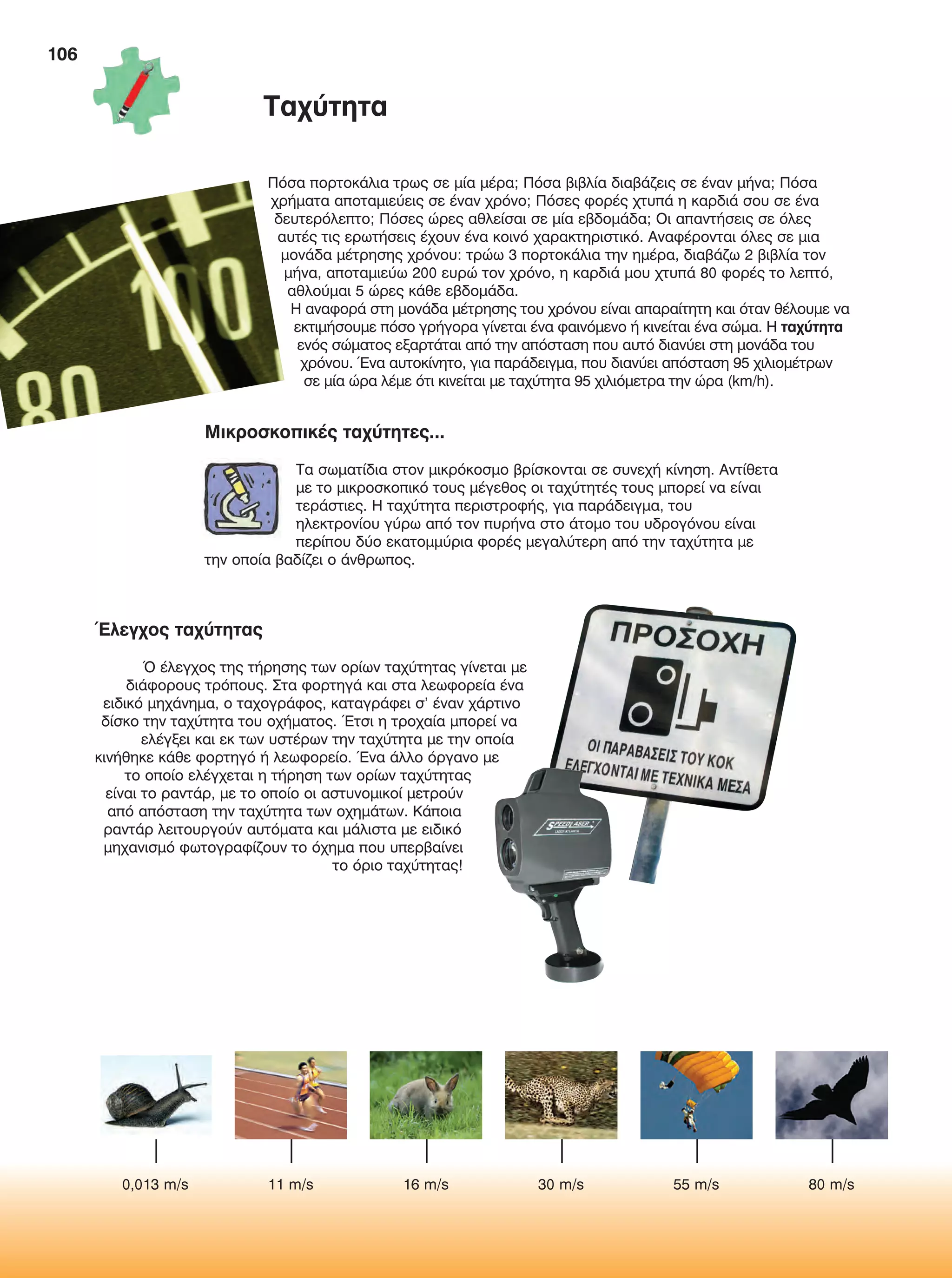 106
Πόσα πορτοκάλια τρως σε μία μέρα; Πόσα βιβλία διαβάζεις σε έναν μήνα; Πόσα
χρήματα αποταμιεύεις σε έναν χρόνο; Πόσες φορές χτυπά η καρδιά σου σε ένα
δευτερόλεπτο; Πόσες ώρες αθλείσαι σε μία εβδομάδα; Οι απαντήσεις σε όλες
αυτές τις ερωτήσεις έχουν ένα κοινό χαρακτηριστικό. Αναφέρονται όλες σε μια
μονάδα μέτρησης χρόνου: τρώω 3 πορτοκάλια την ημέρα, διαβάζω 2 βιβλία τον
μήνα, αποταμιεύω 200 ευρώ τον χρόνο, η καρδιά μου χτυπά 80 φορές το λεπτό,
αθλούμαι 5 ώρες κάθε εβδομάδα.
Η αναφορά στη μονάδα μέτρησης του χρόνου είναι απαραίτητη και όταν θέλουμε να
εκτιμήσουμε πόσο γρήγορα γίνεται ένα φαινόμενο ή κινείται ένα σώμα. Η ταχύτητα
ενός σώματος εξαρτάται από την απόσταση που αυτό διανύει στη μονάδα του
χρόνου. Ένα αυτοκίνητο, για παράδειγμα, που διανύει απόσταση 95 χιλιομέτρων
σε μία ώρα λέμε ότι κινείται με ταχύτητα 95 χιλιόμετρα την ώρα (km/h).
Έλεγχος ταχύτητας
Ό έλεγχος της τήρησης των ορίων ταχύτητας γίνεται με
διάφορους τρόπους. Στα φορτηγά και στα λεωφορεία ένα
ειδικό μηχάνημα, ο ταχογράφος, καταγράφει σ' έναν χάρτινο
δίσκο την ταχύτητα του οχήματος. Έτσι η τροχαία μπορεί να
ελέγξει και εκ των υστέρων την ταχύτητα με την οποία
κινήθηκε κάθε φορτηγό ή λεωφορείο. Ένα άλλο όργανο με
το οποίο ελέγχεται η τήρηση των ορίων ταχύτητας
είναι το ραντάρ, με το οποίο οι αστυνομικοί μετρούν
από απόσταση την ταχύτητα των οχημάτων. Κάποια
ραντάρ λειτουργούν αυτόματα και μάλιστα με ειδικό
μηχανισμό φωτογραφίζουν το όχημα που υπερβαίνει
το όριο ταχύτητας!
Ταχύτητα
Μικροσκοπικές ταχύτητες...
Τα σωματίδια στον μικρόκοσμο βρίσκονται σε συνεχή κίνηση. Αντίθετα
με το μικροσκοπικό τους μέγεθος οι ταχύτητές τους μπορεί να είναι
τεράστιες. Η ταχύτητα περιστροφής, για παράδειγμα, του
ηλεκτρονίου γύρω από τον πυρήνα στο άτομο του υδρογόνου είναι
περίπου δύο εκατομμύρια φορές μεγαλύτερη από την ταχύτητα με
την οποία βαδίζει ο άνθρωπος.
0,013 m/s 11 m/s 16 m/s 30 m/s 55 m/s 80 m/s
FYSIKA E DIMOT MATHITI.indb 106 2/12/13 4:35 PM
 