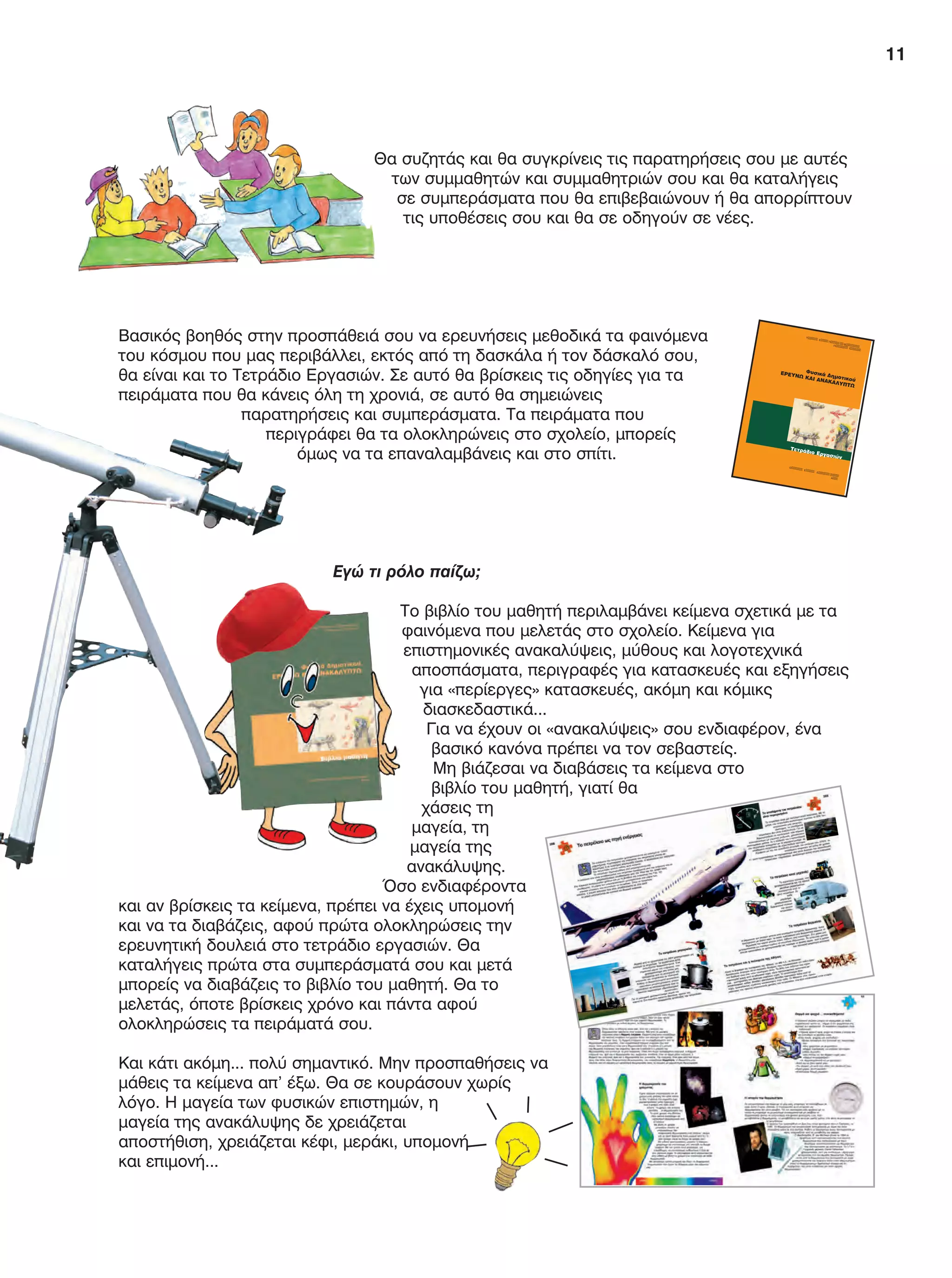 11
Θα συζητάς και θα συγκρίνεις τις παρατηρήσεις σου με αυτές
των συμμαθητών και συμμαθητριών σου και θα καταλήγεις
σε συμπεράσματα που θα επιβεβαιώνουν ή θα απορρίπτουν
τις υποθέσεις σου και θα σε οδηγούν σε νέες.
Βασικός βοηθός στην προσπάθειά σου να ερευνήσεις μεθοδικά τα φαινόμενα
του κόσμου που μας περιβάλλει, εκτός από τη δασκάλα ή τον δάσκαλό σου,
θα είναι και το Τετράδιο Εργασιών. Σε αυτό θα βρίσκεις τις οδηγίες για τα
πειράματα που θα κάνεις όλη τη χρονιά, σε αυτό θα σημειώνεις
παρατηρήσεις και συμπεράσματα. Τα πειράματα που
περιγράφει θα τα ολοκληρώνεις στο σχολείο, μπορείς
όμως να τα επαναλαμβάνεις και στο σπίτι.
Εγώ τι ρόλο παίζω;
Το βιβλίο του μαθητή περιλαμβάνει κείμενα σχετικά με τα
φαινόμενα που μελετάς στο σχολείο. Κείμενα για
επιστημονικές ανακαλύψεις, μύθους και λογοτεχνικά
αποσπάσματα, περιγραφές για κατασκευές και εξηγήσεις
για «περίεργες» κατασκευές, ακόμη και κόμικς
διασκεδαστικά...
Για να έχουν οι «ανακαλύψεις» σου ενδιαφέρον, ένα
βασικό κανόνα πρέπει να τον σεβαστείς.
Μη βιάζεσαι να διαβάσεις τα κείμενα στο
βιβλίο του μαθητή, γιατί θα
χάσεις τη
μαγεία, τη
μαγεία της
ανακάλυψης.
Όσο ενδιαφέροντα
και αν βρίσκεις τα κείμενα, πρέπει να έχεις υπομονή
και να τα διαβάζεις, αφού πρώτα ολοκληρώσεις την
ερευνητική δουλειά στο τετράδιο εργασιών. Θα
καταλήγεις πρώτα στα συμπεράσματά σου και μετά
μπορείς να διαβάζεις το βιβλίο του μαθητή. Θα το
μελετάς, όποτε βρίσκεις χρόνο και πάντα αφού
ολοκληρώσεις τα πειράματά σου.
Και κάτι ακόμη... πολύ σημαντικό. Μην προσπαθήσεις να
μάθεις τα κείμενα απ’ έξω. Θα σε κουράσουν χωρίς
λόγο. Η μαγεία των φυσικών επιστημών, η
μαγεία της ανακάλυψης δε χρειάζεται
αποστήθιση, χρειάζεται κέφι, μεράκι, υπομονή
και επιμονή...
ÅÑÃÏ
ÓÕÃ×Ñ
ÇÌÁÔÏÄÏÔÏÕÌÅÍÏ 75% ÁÐÏ ÔÏ ÅÕÑÙÐÁÉÊÏ
ÊÏÉÍÙ
ÍÉÊÏ ÔÁÌÅÉÏ ÊÁÉ 25% ÁÐÏ ÅÈÍÉÊ
ÏÕÓ ÐÏÑÏ
ÕÓ
2
ÖõóéêÜ Äçìïôéêïý
ÅÑÅÕÍÙ ÊÁÉ ÁÍÁÊÁËÕÐÔÙ
ÔåôñÜäéï Åñãáóéþí
Ï
Å
Ä
Á
Ô
Å
Õ
Å
Ð
ÈÐ
É
FYSIKA E DIMOT MATHITI.indb 11 2/12/13 4:31 PM
 