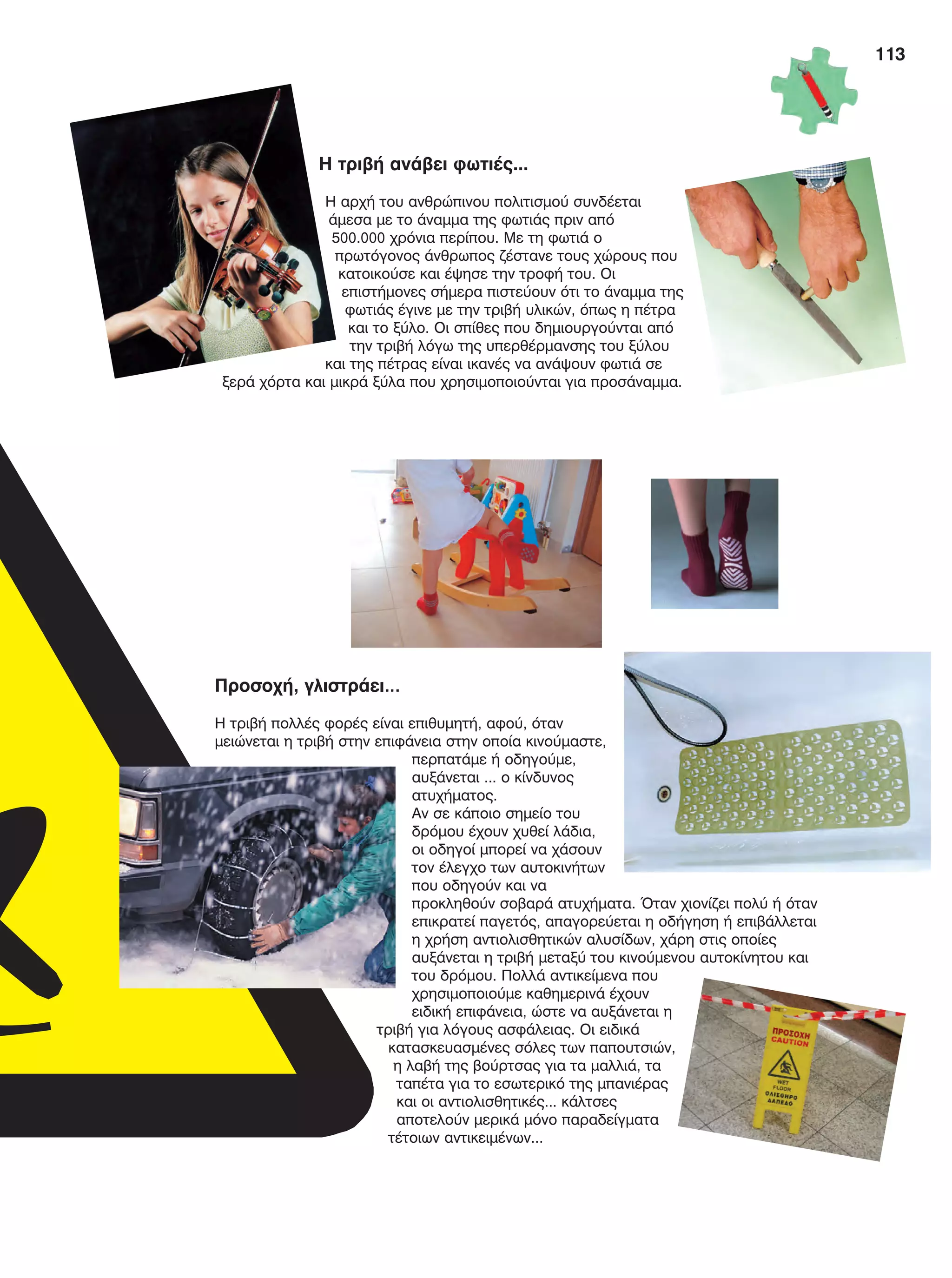 113
Η τριβή ανάβει φωτιές...
Η αρχή του ανθρώπινου πολιτισμού συνδέεται
άμεσα με το άναμμα της φωτιάς πριν από
500.000 χρόνια περίπου. Με τη φωτιά ο
πρωτόγονος άνθρωπος ζέστανε τους χώρους που
κατοικούσε και έψησε την τροφή του. Οι
επιστήμονες σήμερα πιστεύουν ότι το άναμμα της
φωτιάς έγινε με την τριβή υλικών, όπως η πέτρα
και το ξύλο. Οι σπίθες που δημιουργούνται από
την τριβή λόγω της υπερθέρμανσης του ξύλου
και της πέτρας είναι ικανές να ανάψουν φωτιά σε
ξερά χόρτα και μικρά ξύλα που χρησιμοποιούνται για προσάναμμα.
Προσοχή, γλιστράει…
Η τριβή πολλές φορές είναι επιθυμητή, αφού, όταν
μειώνεται η τριβή στην επιφάνεια στην οποία κινούμαστε,
περπατάμε ή οδηγούμε,
αυξάνεται ... ο κίνδυνος
ατυχήματος.
Αν σε κάποιο σημείο του
δρόμου έχουν χυθεί λάδια,
οι οδηγοί μπορεί να χάσουν
τον έλεγχο των αυτοκινήτων
που οδηγούν και να
προκληθούν σοβαρά ατυχήματα. Όταν χιονίζει πολύ ή όταν
επικρατεί παγετός, απαγορεύεται η οδήγηση ή επιβάλλεται
η χρήση αντιολισθητικών αλυσίδων, χάρη στις οποίες
αυξάνεται η τριβή μεταξύ του κινούμενου αυτοκίνητου και
του δρόμου. Πολλά αντικείμενα που
χρησιμοποιούμε καθημερινά έχουν
ειδική επιφάνεια, ώστε να αυξάνεται η
τριβή για λόγους ασφάλειας. Οι ειδικά
κατασκευασμένες σόλες των παπουτσιών,
η λαβή της βούρτσας για τα μαλλιά, τα
ταπέτα για το εσωτερικό της μπανιέρας
και οι αντιολισθητικές... κάλτσες
αποτελούν μερικά μόνο παραδείγματα
τέτοιων αντικειμένων...
FYSIKA E DIMOT MATHITI.indb 113 2/12/13 4:36 PM
 