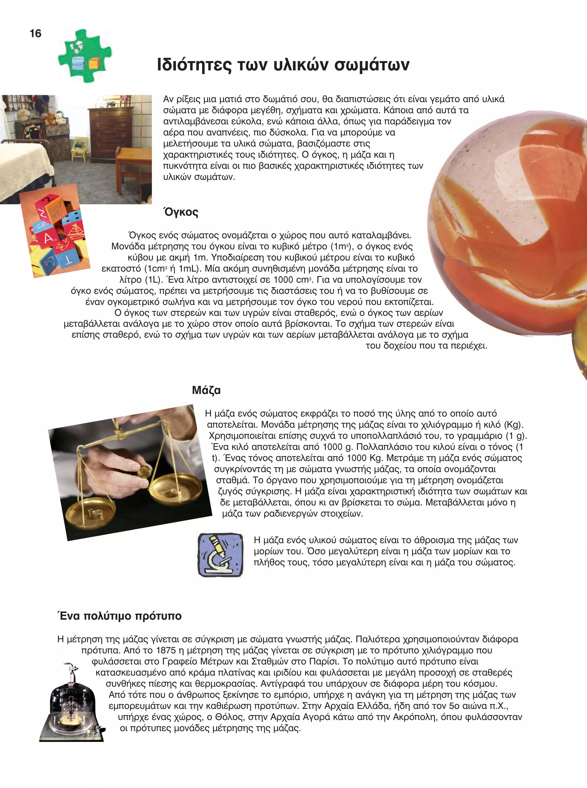 16
Αν ρίξεις μια ματιά στο δωμάτιό σου, θα διαπιστώσεις ότι είναι γεμάτο από υλικά
σώματα με διάφορα μεγέθη, σχήματα και χρώματα. Κάποια από αυτά τα
αντιλαμβάνεσαι εύκολα, ενώ κάποια άλλα, όπως για παράδειγμα τον
αέρα που αναπνέεις, πιο δύσκολα. Για να μπορούμε να
μελετήσουμε τα υλικά σώματα, βασιζόμαστε στις
χαρακτηριστικές τους ιδιότητες. Ο όγκος, η μάζα και η
πυκνότητα είναι οι πιο βασικές χαρακτηριστικές ιδιότητες των
υλικών σωμάτων.
Όγκος
Όγκος ενός σώματος ονομάζεται ο χώρος που αυτό καταλαμβάνει.
Μονάδα μέτρησης του όγκου είναι το κυβικό μέτρο (1m3
), ο όγκος ενός
κύβου με ακμή 1m. Υποδιαίρεση του κυβικού μέτρου είναι το κυβικό
εκατοστό (1cm3
ή 1mL). Μία ακόμη συνηθισμένη μονάδα μέτρησης είναι το
λίτρο (1L). Ένα λίτρο αντιστοιχεί σε 1000 cm3
. Για να υπολογίσουμε τον
όγκο ενός σώματος, πρέπει να μετρήσουμε τις διαστάσεις του ή να το βυθίσουμε σε
έναν ογκομετρικό σωλήνα και να μετρήσουμε τον όγκο του νερού που εκτοπίζεται.
Ο όγκος των στερεών και των υγρών είναι σταθερός, ενώ ο όγκος των αερίων
μεταβάλλεται ανάλογα με το χώρο στον οποίο αυτά βρίσκονται. Το σχήμα των στερεών είναι
επίσης σταθερό, ενώ το σχήμα των υγρών και των αερίων μεταβάλλεται ανάλογα με το σχήμα
του δοχείου που τα περιέχει.
Ιδιότητες των υλικών σωμάτων
Ένα πολύτιμο πρότυπο
Η μέτρηση της μάζας γίνεται σε σύγκριση με σώματα γνωστής μάζας. Παλιότερα χρησιμοποιούνταν διάφορα
πρότυπα. Από το 1875 η μέτρηση της μάζας γίνεται σε σύγκριση με το πρότυπο χιλιόγραμμο που
φυλάσσεται στο Γραφείο Μέτρων και Σταθμών στο Παρίσι. Το πολύτιμο αυτό πρότυπο είναι
κατασκευασμένο από κράμα πλατίνας και ιριδίου και φυλάσσεται με μεγάλη προσοχή σε σταθερές
συνθήκες πίεσης και θερμοκρασίας. Αντίγραφά του υπάρχουν σε διάφορα μέρη του κόσμου.
Από τότε που ο άνθρωπος ξεκίνησε το εμπόριο, υπήρχε η ανάγκη για τη μέτρηση της μάζας των
εμπορευμάτων και την καθιέρωση προτύπων. Στην Αρχαία Ελλάδα, ήδη από τον 5ο αιώνα π.Χ.,
υπήρχε ένας χώρος, ο Θόλος, στην Αρχαία Αγορά κάτω από την Ακρόπολη, όπου φυλάσσονταν
οι πρότυπες μονάδες μέτρησης της μάζας.
Μάζα
Η μάζα ενός σώματος εκφράζει το ποσό της ύλης από το οποίο αυτό
αποτελείται. Μονάδα μέτρησης της μάζας είναι το χιλιόγραμμο ή κιλό (Kg).
Χρησιμοποιείται επίσης συχνά το υποπολλαπλάσιό του, το γραμμάριο (1 g).
Ένα κιλό αποτελείται από 1000 g. Πολλαπλάσιο του κιλού είναι ο τόνος (1
t). Ένας τόνος αποτελείται από 1000 Kg. Μετράμε τη μάζα ενός σώματος
συγκρίνοντάς τη με σώματα γνωστής μάζας, τα οποία ονομάζονται
σταθμά. Το όργανο που χρησιμοποιούμε για τη μέτρηση ονομάζεται
ζυγός σύγκρισης. Η μάζα είναι χαρακτηριστική ιδιότητα των σωμάτων και
δε μεταβάλλεται, όπου κι αν βρίσκεται το σώμα. Μεταβάλλεται μόνο η
μάζα των ραδιενεργών στοιχείων.
Η μάζα ενός υλικού σώματος είναι το άθροισμα της μάζας των
μορίων του. Όσο μεγαλύτερη είναι η μάζα των μορίων και το
πλήθος τους, τόσο μεγαλύτερη είναι και η μάζα του σώματος.
FYSIKA E DIMOT MATHITI.indb 16 2/12/13 4:31 PM
 
