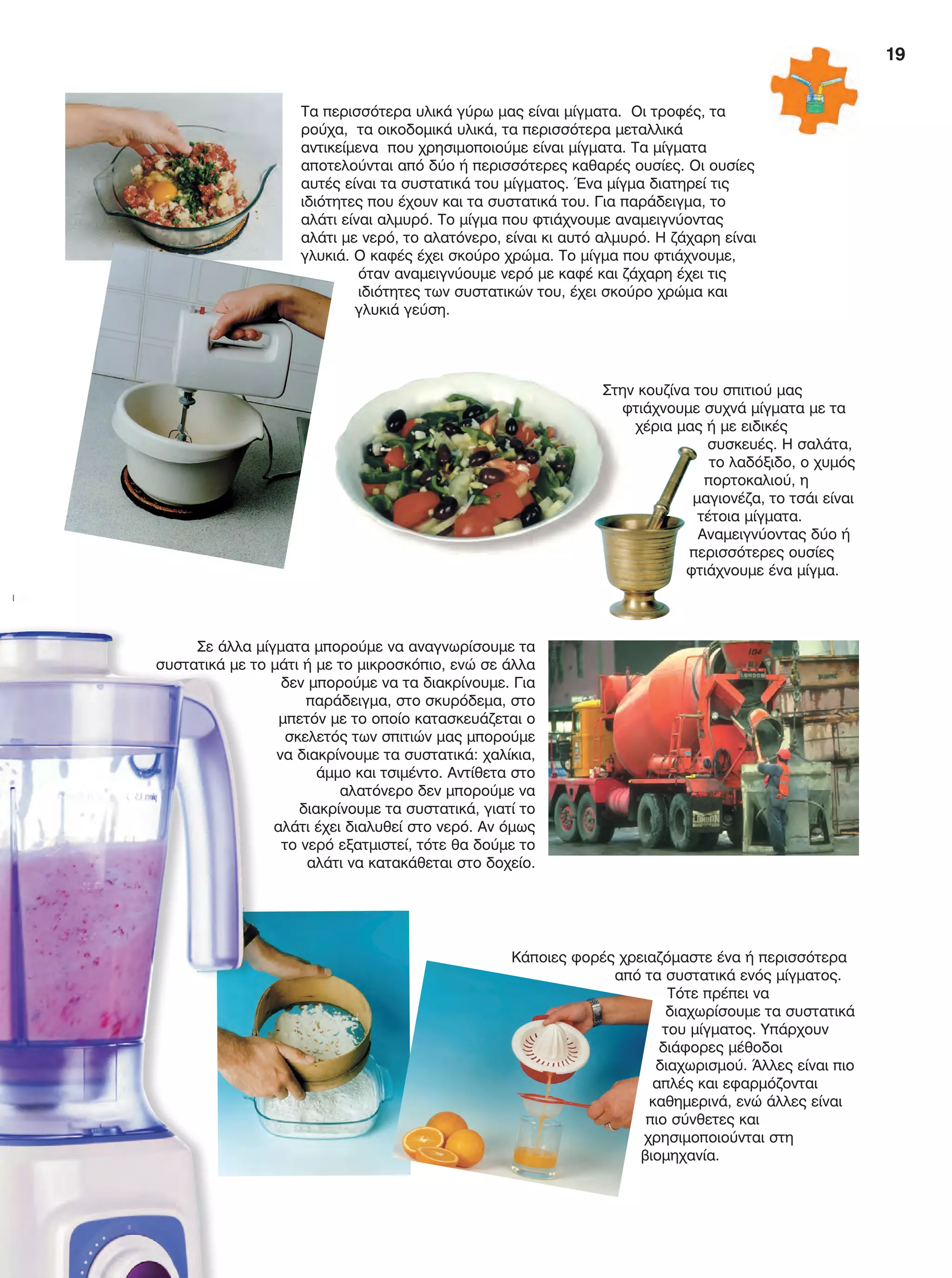19
Τα περισσότερα υλικά γύρω μας είναι μίγματα. Οι τροφές, τα
ρούχα, τα οικοδομικά υλικά, τα περισσότερα μεταλλικά
αντικείμενα που χρησιμοποιούμε είναι μίγματα. Τα μίγματα
αποτελούνται από δύο ή περισσότερες καθαρές ουσίες. Οι ουσίες
αυτές είναι τα συστατικά του μίγματος. Ένα μίγμα διατηρεί τις
ιδιότητες που έχουν και τα συστατικά του. Για παράδειγμα, το
αλάτι είναι αλμυρό. Το μίγμα που φτιάχνουμε αναμειγνύοντας
αλάτι με νερό, το αλατόνερο, είναι κι αυτό αλμυρό. Η ζάχαρη είναι
γλυκιά. Ο καφές έχει σκούρο χρώμα. Το μίγμα που φτιάχνουμε,
όταν αναμειγνύουμε νερό με καφέ και ζάχαρη έχει τις
ιδιότητες των συστατικών του, έχει σκούρο χρώμα και
γλυκιά γεύση.
Κάποιες φορές χρειαζόμαστε ένα ή περισσότερα
από τα συστατικά ενός μίγματος.
Τότε πρέπει να
διαχωρίσουμε τα συστατικά
του μίγματος. Υπάρχουν
διάφορες μέθοδοι
διαχωρισμού. Άλλες είναι πιο
απλές και εφαρμόζονται
καθημερινά, ενώ άλλες είναι
πιο σύνθετες και
χρησιμοποιούνται στη
βιομηχανία.
Σε άλλα μίγματα μπορούμε να αναγνωρίσουμε τα
συστατικά με το μάτι ή με το μικροσκόπιο, ενώ σε άλλα
δεν μπορούμε να τα διακρίνουμε. Για
παράδειγμα, στο σκυρόδεμα, στο
μπετόν με το οποίο κατασκευάζεται ο
σκελετός των σπιτιών μας μπορούμε
να διακρίνουμε τα συστατικά: χαλίκια,
άμμο και τσιμέντο. Αντίθετα στο
αλατόνερο δεν μπορούμε να
διακρίνουμε τα συστατικά, γιατί το
αλάτι έχει διαλυθεί στο νερό. Αν όμως
το νερό εξατμιστεί, τότε θα δούμε το
αλάτι να κατακάθεται στο δοχείο.
Στην κουζίνα του σπιτιού μας
φτιάχνουμε συχνά μίγματα με τα
χέρια μας ή με ειδικές
συσκευές. Η σαλάτα,
το λαδόξιδο, ο χυμός
πορτοκαλιού, η
μαγιονέζα, το τσάι είναι
τέτοια μίγματα.
Αναμειγνύοντας δύο ή
περισσότερες ουσίες
φτιάχνουμε ένα μίγμα.
01 FYSIKA E DIM MATHITI 001-039.indd 19 21/11/2014 11:42:25 πµ
 