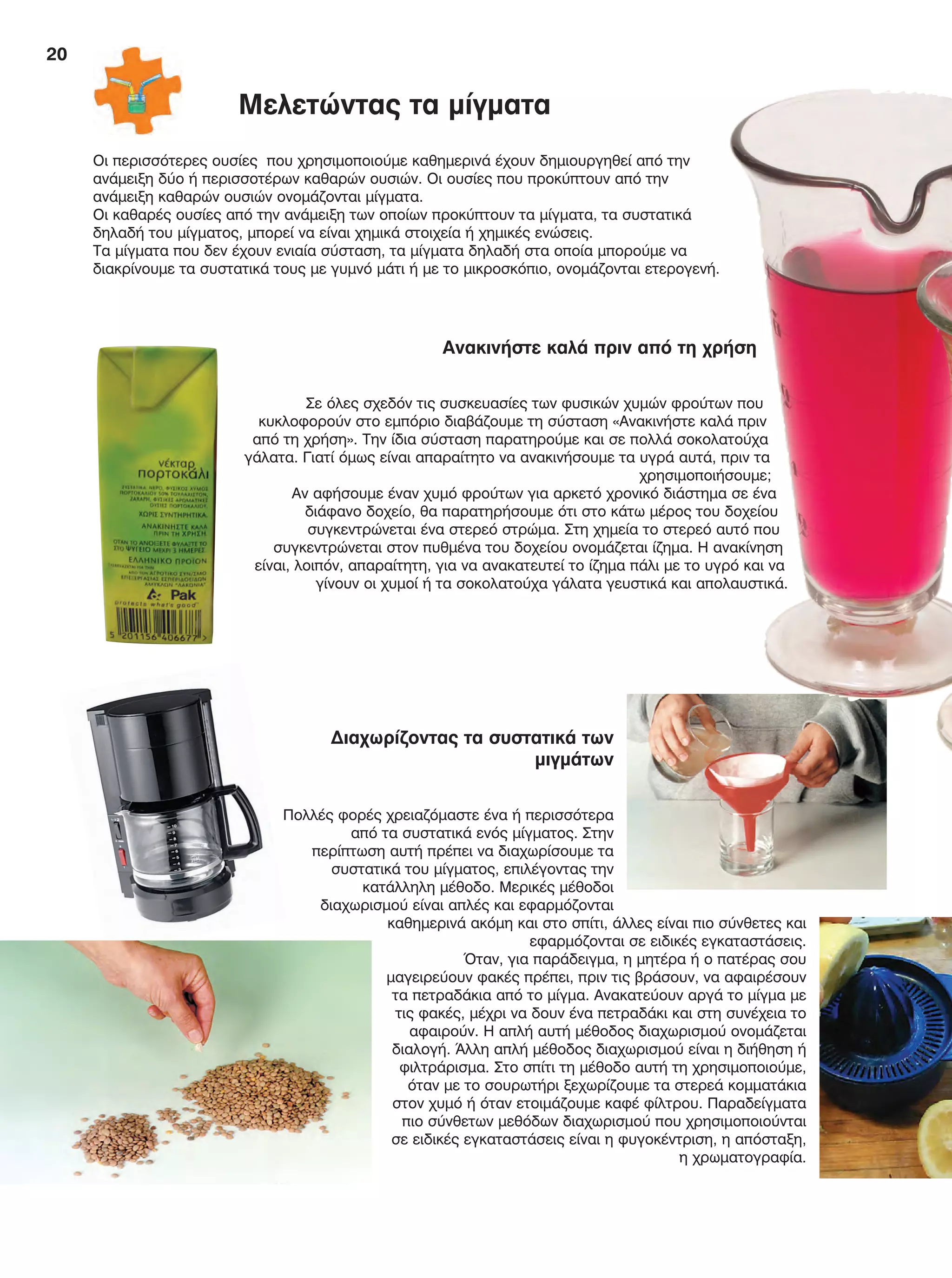 20
Οι περισσότερες ουσίες που χρησιμοποιούμε καθημερινά έχουν δημιουργηθεί από την
ανάμειξη δύο ή περισσοτέρων καθαρών ουσιών. Οι ουσίες που προκύπτουν από την
ανάμειξη καθαρών ουσιών ονομάζονται μίγματα.
Οι καθαρές ουσίες από την ανάμειξη των οποίων προκύπτουν τα μίγματα, τα συστατικά
δηλαδή του μίγματος, μπορεί να είναι χημικά στοιχεία ή χημικές ενώσεις.
Τα μίγματα που δεν έχουν ενιαία σύσταση, τα μίγματα δηλαδή στα οποία μπορούμε να
διακρίνουμε τα συστατικά τους με γυμνό μάτι ή με το μικροσκόπιο, ονομάζονται ετερογενή.
Διαχωρίζοντας τα συστατικά των
μιγμάτων
Πολλές φορές χρειαζόμαστε ένα ή περισσότερα
από τα συστατικά ενός μίγματος. Στην
περίπτωση αυτή πρέπει να διαχωρίσουμε τα
συστατικά του μίγματος, επιλέγοντας την
κατάλληλη μέθοδο. Μερικές μέθοδοι
διαχωρισμού είναι απλές και εφαρμόζονται
καθημερινά ακόμη και στο σπίτι, άλλες είναι πιο σύνθετες και
εφαρμόζονται σε ειδικές εγκαταστάσεις.
Όταν, για παράδειγμα, η μητέρα ή ο πατέρας σου
μαγειρεύουν φακές πρέπει, πριν τις βράσουν, να αφαιρέσουν
τα πετραδάκια από το μίγμα. Ανακατεύουν αργά το μίγμα με
τις φακές, μέχρι να δουν ένα πετραδάκι και στη συνέχεια το
αφαιρούν. Η απλή αυτή μέθοδος διαχωρισμού ονομάζεται
διαλογή. Άλλη απλή μέθοδος διαχωρισμού είναι η διήθηση ή
φιλτράρισμα. Στο σπίτι τη μέθοδο αυτή τη χρησιμοποιούμε,
όταν με το σουρωτήρι ξεχωρίζουμε τα στερεά κομματάκια
στον χυμό ή όταν ετοιμάζουμε καφέ φίλτρου. Παραδείγματα
πιο σύνθετων μεθόδων διαχωρισμού που χρησιμοποιούνται
σε ειδικές εγκαταστάσεις είναι η φυγοκέντριση, η απόσταξη,
η χρωματογραφία.
Ανακινήστε καλά πριν από τη χρήση
Σε όλες σχεδόν τις συσκευασίες των φυσικών χυμών φρούτων που
κυκλοφορούν στο εμπόριο διαβάζουμε τη σύσταση «Ανακινήστε καλά πριν
από τη χρήση». Την ίδια σύσταση παρατηρούμε και σε πολλά σοκολατούχα
γάλατα. Γιατί όμως είναι απαραίτητο να ανακινήσουμε τα υγρά αυτά, πριν τα
χρησιμοποιήσουμε;
Αν αφήσουμε έναν χυμό φρούτων για αρκετό χρονικό διάστημα σε ένα
διάφανο δοχείο, θα παρατηρήσουμε ότι στο κάτω μέρος του δοχείου
συγκεντρώνεται ένα στερεό στρώμα. Στη χημεία το στερεό αυτό που
συγκεντρώνεται στον πυθμένα του δοχείου ονομάζεται ίζημα. Η ανακίνηση
είναι, λοιπόν, απαραίτητη, για να ανακατευτεί το ίζημα πάλι με το υγρό και να
γίνουν οι χυμοί ή τα σοκολατούχα γάλατα γευστικά και απολαυστικά.
Μελετώντας τα μίγματα
FYSIKA E DIMOT MATHITI.indb 20 2/12/13 4:31 PM
 