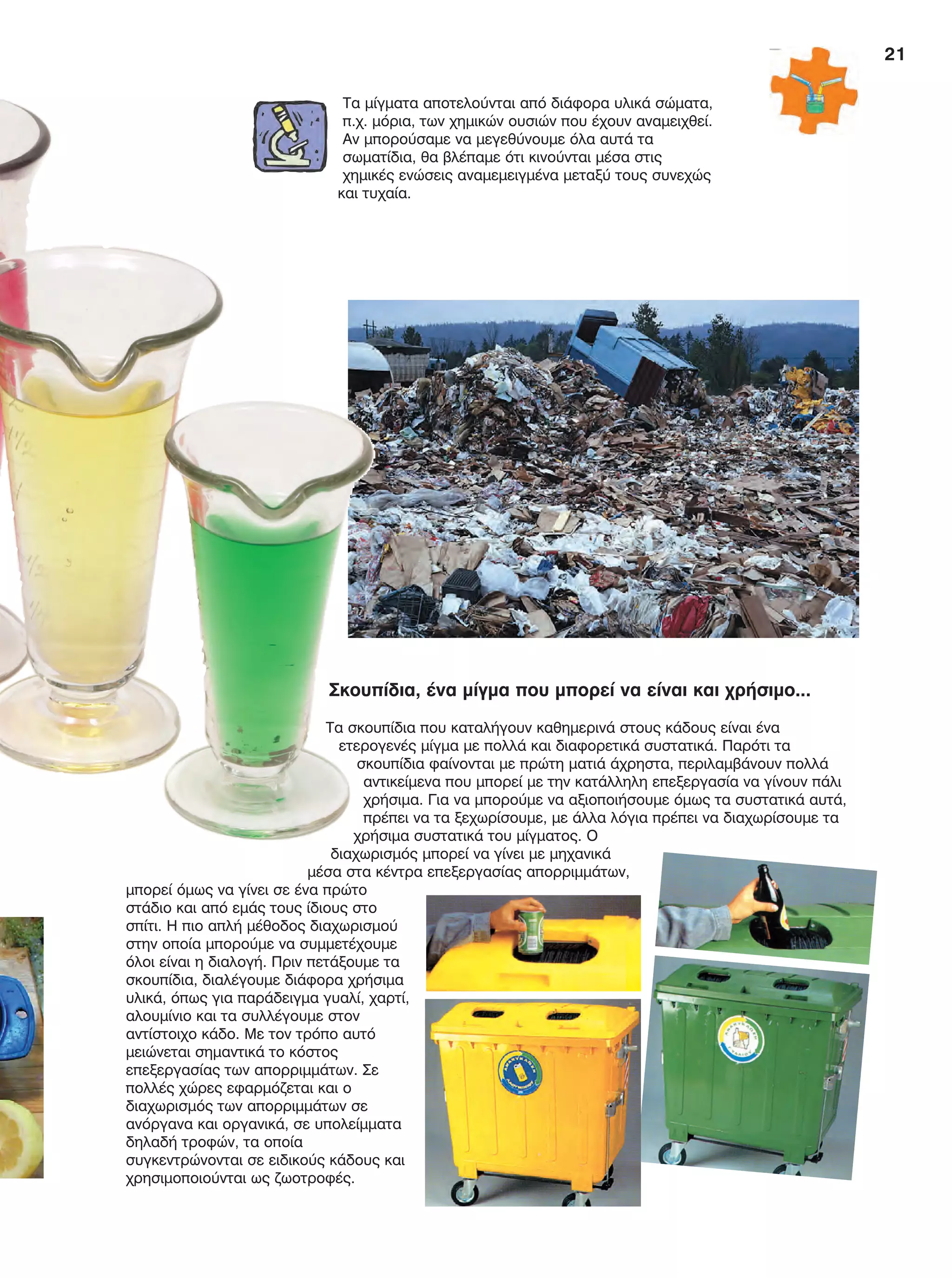 21
Σκουπίδια, ένα μίγμα που μπορεί να είναι και χρήσιμο...
Τα σκουπίδια που καταλήγουν καθημερινά στους κάδους είναι ένα
ετερογενές μίγμα με πολλά και διαφορετικά συστατικά. Παρότι τα
σκουπίδια φαίνονται με πρώτη ματιά άχρηστα, περιλαμβάνουν πολλά
αντικείμενα που μπορεί με την κατάλληλη επεξεργασία να γίνουν πάλι
χρήσιμα. Για να μπορούμε να αξιοποιήσουμε όμως τα συστατικά αυτά,
πρέπει να τα ξεχωρίσουμε, με άλλα λόγια πρέπει να διαχωρίσουμε τα
χρήσιμα συστατικά του μίγματος. Ο
διαχωρισμός μπορεί να γίνει με μηχανικά
μέσα στα κέντρα επεξεργασίας απορριμμάτων,
μπορεί όμως να γίνει σε ένα πρώτο
στάδιο και από εμάς τους ίδιους στο
σπίτι. Η πιο απλή μέθοδος διαχωρισμού
στην οποία μπορούμε να συμμετέχουμε
όλοι είναι η διαλογή. Πριν πετάξουμε τα
σκουπίδια, διαλέγουμε διάφορα χρήσιμα
υλικά, όπως για παράδειγμα γυαλί, χαρτί,
αλουμίνιο και τα συλλέγουμε στον
αντίστοιχο κάδο. Με τον τρόπο αυτό
μειώνεται σημαντικά το κόστος
επεξεργασίας των απορριμμάτων. Σε
πολλές χώρες εφαρμόζεται και ο
διαχωρισμός των απορριμμάτων σε
ανόργανα και οργανικά, σε υπολείμματα
δηλαδή τροφών, τα οποία
συγκεντρώνονται σε ειδικούς κάδους και
χρησιμοποιούνται ως ζωοτροφές.
Τα μίγματα αποτελούνται από διάφορα υλικά σώματα,
π.χ. μόρια, των χημικών ουσιών που έχουν αναμειχθεί.
Αν μπορούσαμε να μεγεθύνουμε όλα αυτά τα
σωματίδια, θα βλέπαμε ότι κινούνται μέσα στις
χημικές ενώσεις αναμεμειγμένα μεταξύ τους συνεχώς
και τυχαία.
FYSIKA E DIMOT MATHITI.indb 21 2/12/13 4:31 PM
 