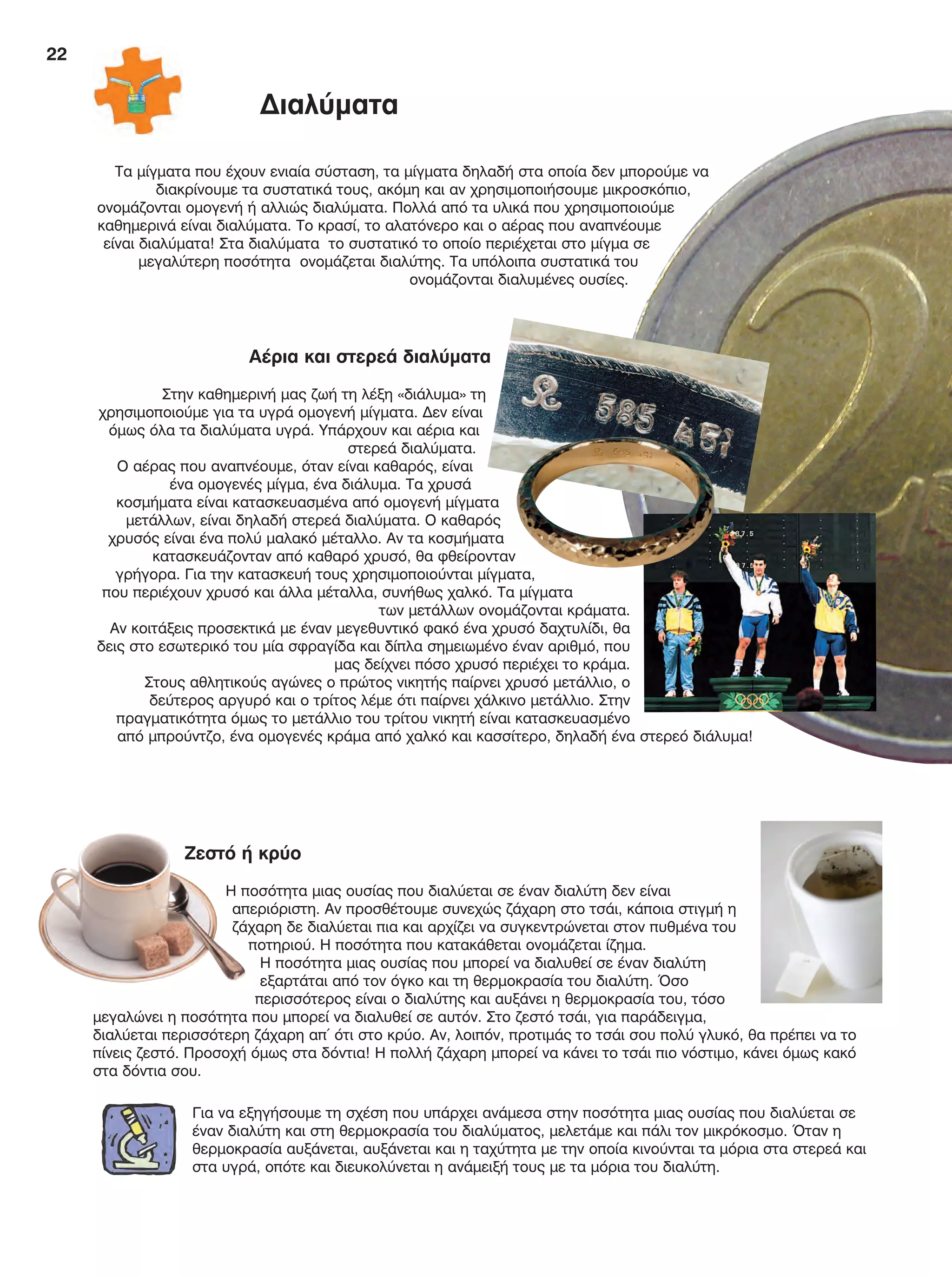 22
Τα μίγματα που έχουν ενιαία σύσταση, τα μίγματα δηλαδή στα οποία δεν μπορούμε να
διακρίνουμε τα συστατικά τους, ακόμη και αν χρησιμοποιήσουμε μικροσκόπιο,
ονομάζονται ομογενή ή αλλιώς διαλύματα. Πολλά από τα υλικά που χρησιμοποιούμε
καθημερινά είναι διαλύματα. Το κρασί, το αλατόνερο και ο αέρας που αναπνέουμε
είναι διαλύματα! Στα διαλύματα το συστατικό το οποίο περιέχεται στο μίγμα σε
μεγαλύτερη ποσότητα ονομάζεται διαλύτης. Τα υπόλοιπα συστατικά του
ονομάζονται διαλυμένες ουσίες.
Αέρια και στερεά διαλύματα
Στην καθημερινή μας ζωή τη λέξη «διάλυμα» τη
χρησιμοποιούμε για τα υγρά ομογενή μίγματα. Δεν είναι
όμως όλα τα διαλύματα υγρά. Υπάρχουν και αέρια και
στερεά διαλύματα.
Ο αέρας που αναπνέουμε, όταν είναι καθαρός, είναι
ένα ομογενές μίγμα, ένα διάλυμα. Τα χρυσά
κοσμήματα είναι κατασκευασμένα από ομογενή μίγματα
μετάλλων, είναι δηλαδή στερεά διαλύματα. Ο καθαρός
χρυσός είναι ένα πολύ μαλακό μέταλλο. Αν τα κοσμήματα
κατασκευάζονταν από καθαρό χρυσό, θα φθείρονταν
γρήγορα. Για την κατασκευή τους χρησιμοποιούνται μίγματα,
που περιέχουν χρυσό και άλλα μέταλλα, συνήθως χαλκό. Τα μίγματα
των μετάλλων ονομάζονται κράματα.
Αν κοιτάξεις προσεκτικά με έναν μεγεθυντικό φακό ένα χρυσό δαχτυλίδι, θα
δεις στο εσωτερικό του μία σφραγίδα και δίπλα σημειωμένο έναν αριθμό, που
μας δείχνει πόσο χρυσό περιέχει το κράμα.
Στους αθλητικούς αγώνες ο πρώτος νικητής παίρνει χρυσό μετάλλιο, ο
δεύτερος αργυρό και ο τρίτος λέμε ότι παίρνει χάλκινο μετάλλιο. Στην
πραγματικότητα όμως το μετάλλιο του τρίτου νικητή είναι κατασκευασμένο
από μπρούντζο, ένα ομογενές κράμα από χαλκό και κασσίτερο, δηλαδή ένα στερεό διάλυμα!
Ζεστό ή κρύο
Η ποσότητα μιας ουσίας που διαλύεται σε έναν διαλύτη δεν είναι
απεριόριστη. Αν προσθέτουμε συνεχώς ζάχαρη στο τσάι, κάποια στιγμή η
ζάχαρη δε διαλύεται πια και αρχίζει να συγκεντρώνεται στον πυθμένα του
ποτηριού. Η ποσότητα που κατακάθεται ονομάζεται ίζημα.
Η ποσότητα μιας ουσίας που μπορεί να διαλυθεί σε έναν διαλύτη
εξαρτάται από τον όγκο και τη θερμοκρασία του διαλύτη. Όσο
περισσότερος είναι ο διαλύτης και αυξάνει η θερμοκρασία του, τόσο
μεγαλώνει η ποσότητα που μπορεί να διαλυθεί σε αυτόν. Στο ζεστό τσάι, για παράδειγμα,
διαλύεται περισσότερη ζάχαρη απ΄ ότι στο κρύο. Αν, λοιπόν, προτιμάς το τσάι σου πολύ γλυκό, θα πρέπει να το
πίνεις ζεστό. Προσοχή όμως στα δόντια! Η πολλή ζάχαρη μπορεί να κάνει το τσάι πιο νόστιμο, κάνει όμως κακό
στα δόντια σου.
Διαλύματα
Για να εξηγήσουμε τη σχέση που υπάρχει ανάμεσα στην ποσότητα μιας ουσίας που διαλύεται σε
έναν διαλύτη και στη θερμοκρασία του διαλύματος, μελετάμε και πάλι τον μικρόκοσμο. Όταν η
θερμοκρασία αυξάνεται, αυξάνεται και η ταχύτητα με την οποία κινούνται τα μόρια στα στερεά και
στα υγρά, οπότε και διευκολύνεται η ανάμειξή τους με τα μόρια του διαλύτη.
FYSIKA E DIMOT MATHITI.indb 22 2/12/13 4:31 PM
 