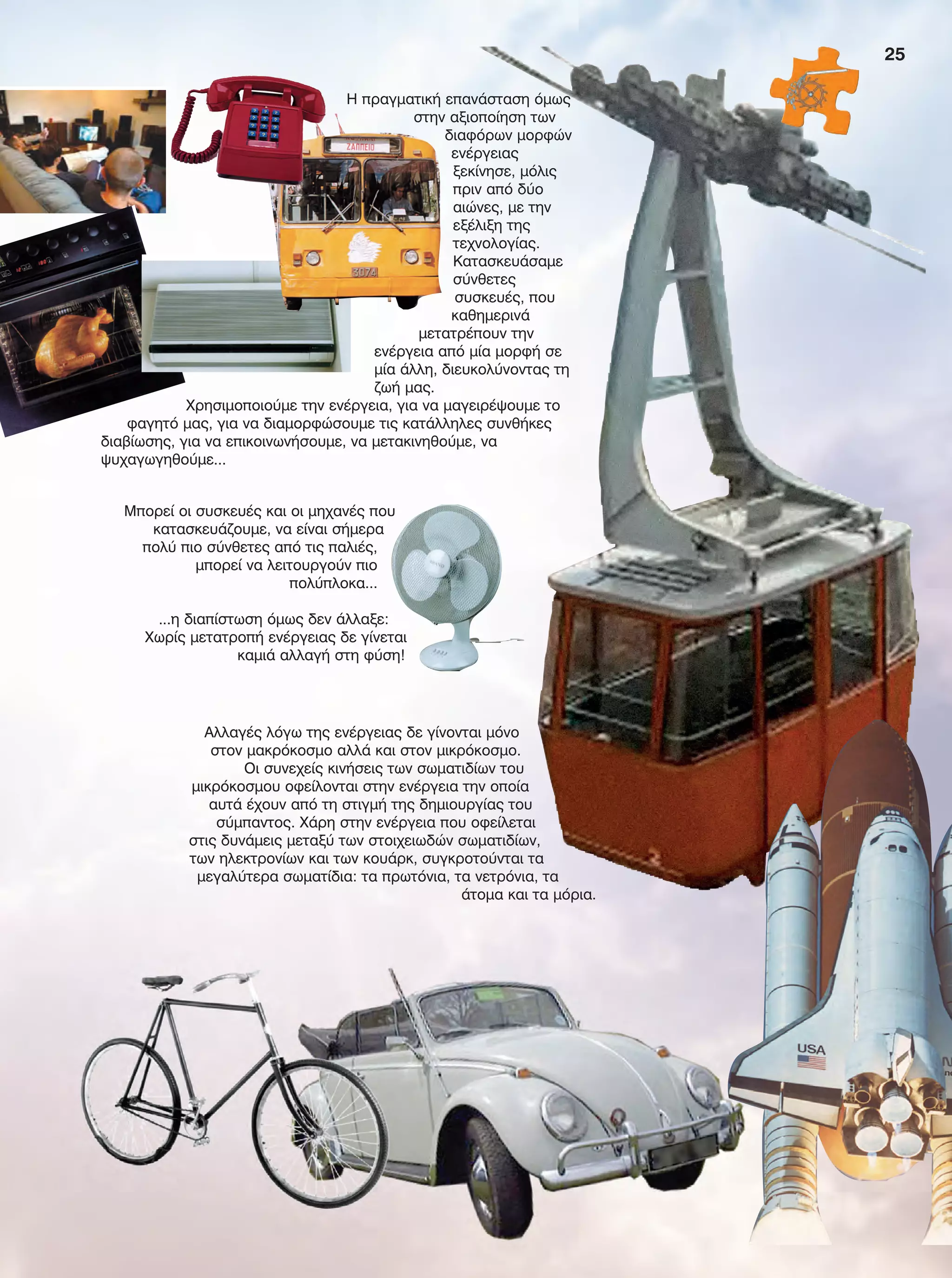 25
Αλλαγές λόγω της ενέργειας δε γίνονται μόνο
στον μακρόκοσμο αλλά και στον μικρόκοσμο.
Οι συνεχείς κινήσεις των σωματιδίων του
μικρόκοσμου οφείλονται στην ενέργεια την οποία
αυτά έχουν από τη στιγμή της δημιουργίας του
σύμπαντος. Χάρη στην ενέργεια που οφείλεται
στις δυνάμεις μεταξύ των στοιχειωδών σωματιδίων,
των ηλεκτρονίων και των κουάρκ, συγκροτούνται τα
μεγαλύτερα σωματίδια: τα πρωτόνια, τα νετρόνια, τα
άτομα και τα μόρια.
Μπορεί οι συσκευές και οι μηχανές που
κατασκευάζουμε, να είναι σήμερα
πολύ πιο σύνθετες από τις παλιές,
μπορεί να λειτουργούν πιο
πολύπλοκα...
...η διαπίστωση όμως δεν άλλαξε:
Χωρίς μετατροπή ενέργειας δε γίνεται
καμιά αλλαγή στη φύση!
Η πραγματική επανάσταση όμως
στην αξιοποίηση των
διαφόρων μορφών
ενέργειας
ξεκίνησε, μόλις
πριν από δύο
αιώνες, με την
εξέλιξη της
τεχνολογίας.
Κατασκευάσαμε
σύνθετες
συσκευές, που
καθημερινά
μετατρέπουν την
ενέργεια από μία μορφή σε
μία άλλη, διευκολύνοντας τη
ζωή μας.
Χρησιμοποιούμε την ενέργεια, για να μαγειρέψουμε το
φαγητό μας, για να διαμορφώσουμε τις κατάλληλες συνθήκες
διαβίωσης, για να επικοινωνήσουμε, να μετακινηθούμε, να
ψυχαγωγηθούμε...
FYSIKA E DIMOT MATHITI.indb 25 2/12/13 4:31 PM
 