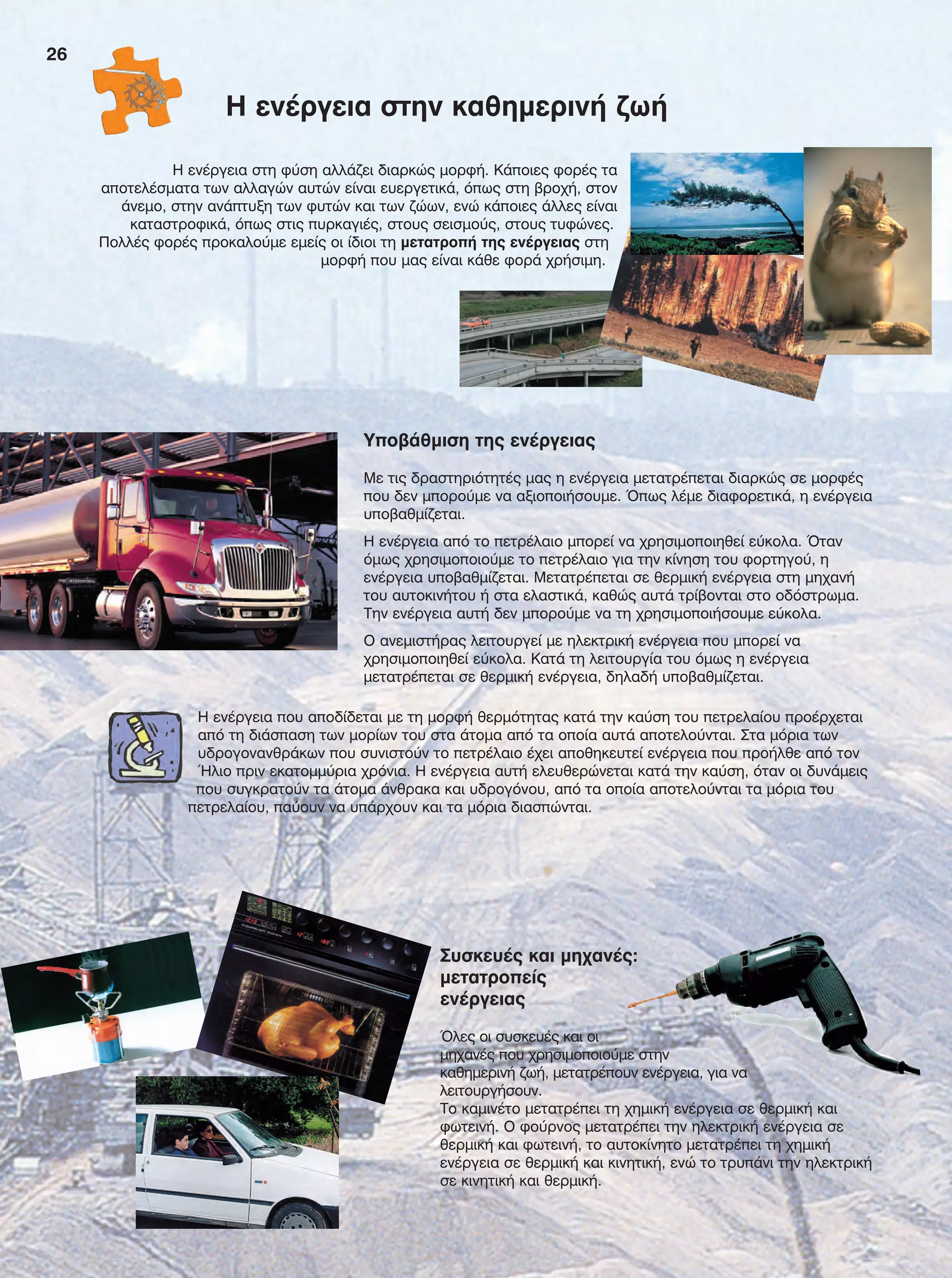 26
Υποβάθμιση της ενέργειας
Με τις δραστηριότητές μας η ενέργεια μετατρέπεται διαρκώς σε μορφές
που δεν μπορούμε να αξιοποιήσουμε. Όπως λέμε διαφορετικά, η ενέργεια
υποβαθμίζεται.
Η ενέργεια από το πετρέλαιο μπορεί να χρησιμοποιηθεί εύκολα. Όταν
όμως χρησιμοποιούμε το πετρέλαιο για την κίνηση του φορτηγού, η
ενέργεια υποβαθμίζεται. Μετατρέπεται σε θερμική ενέργεια στη μηχανή
του αυτοκινήτου ή στα ελαστικά, καθώς αυτά τρίβονται στο οδόστρωμα.
Την ενέργεια αυτή δεν μπορούμε να τη χρησιμοποιήσουμε εύκολα.
Ο ανεμιστήρας λειτουργεί με ηλεκτρική ενέργεια που μπορεί να
χρησιμοποιηθεί εύκολα. Κατά τη λειτουργία του όμως η ενέργεια
μετατρέπεται σε θερμική ενέργεια, δηλαδή υποβαθμίζεται.
Η ενέργεια που αποδίδεται με τη μορφή θερμότητας κατά την καύση του πετρελαίου προέρχεται
από τη διάσπαση των μορίων του στα άτομα από τα οποία αυτά αποτελούνται. Στα μόρια των
υδρογονανθράκων που συνιστούν το πετρέλαιο έχει αποθηκευτεί ενέργεια που προήλθε από τον
Ήλιο πριν εκατομμύρια χρόνια. Η ενέργεια αυτή ελευθερώνεται κατά την καύση, όταν οι δυνάμεις
που συγκρατούν τα άτομα άνθρακα και υδρογόνου, από τα οποία αποτελούνται τα μόρια του
πετρελαίου, παύουν να υπάρχουν και τα μόρια διασπώνται.
Η ενέργεια στη φύση αλλάζει διαρκώς μορφή. Κάποιες φορές τα
αποτελέσματα των αλλαγών αυτών είναι ευεργετικά, όπως στη βροχή, στον
άνεμο, στην ανάπτυξη των φυτών και των ζώων, ενώ κάποιες άλλες είναι
καταστροφικά, όπως στις πυρκαγιές, στους σεισμούς, στους τυφώνες.
Πολλές φορές προκαλούμε εμείς οι ίδιοι τη μετατροπή της ενέργειας στη
μορφή που μας είναι κάθε φορά χρήσιμη.
Η ενέργεια στην καθημερινή ζωή
Συσκευές και μηχανές:
μετατροπείς
ενέργειας
Όλες οι συσκευές και οι
μηχανές που χρησιμοποιούμε στην
καθημερινή ζωή, μετατρέπουν ενέργεια, για να
λειτουργήσουν.
Το καμινέτο μετατρέπει τη χημική ενέργεια σε θερμική και
φωτεινή. Ο φούρνος μετατρέπει την ηλεκτρική ενέργεια σε
θερμική και φωτεινή, το αυτοκίνητο μετατρέπει τη χημική
ενέργεια σε θερμική και κινητική, ενώ το τρυπάνι την ηλεκτρική
σε κινητική και θερμική.
FYSIKA E DIMOT MATHITI.indb 26 2/12/13 4:31 PM
 