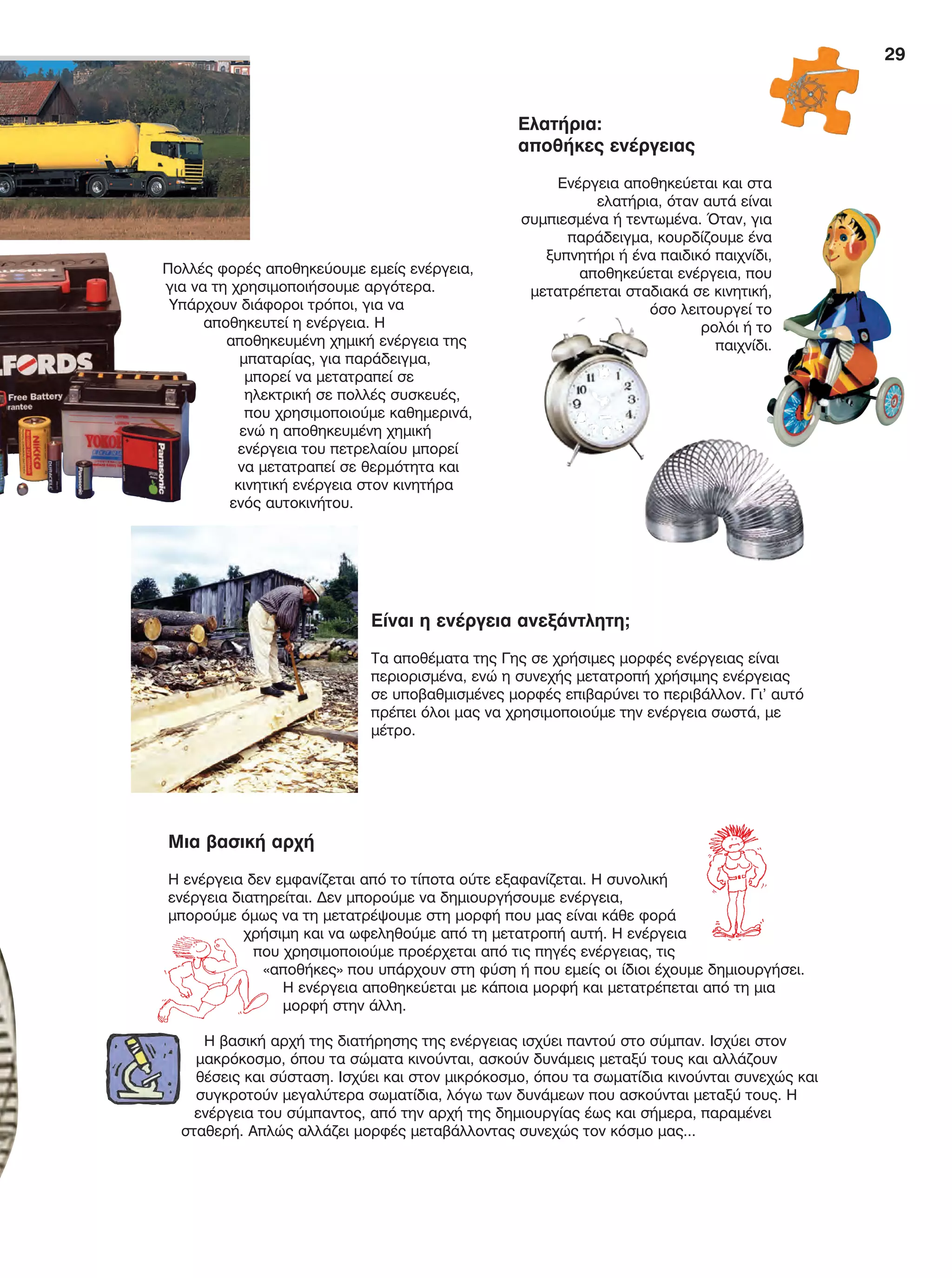 29
Ελατήρια:
αποθήκες ενέργειας
Ενέργεια αποθηκεύεται και στα
ελατήρια, όταν αυτά είναι
συμπιεσμένα ή τεντωμένα. Όταν, για
παράδειγμα, κουρδίζουμε ένα
ξυπνητήρι ή ένα παιδικό παιχνίδι,
αποθηκεύεται ενέργεια, που
μετατρέπεται σταδιακά σε κινητική,
όσο λειτουργεί το
ρολόι ή το
παιχνίδι.
Πολλές φορές αποθηκεύουμε εμείς ενέργεια,
για να τη χρησιμοποιήσουμε αργότερα.
Υπάρχουν διάφοροι τρόποι, για να
αποθηκευτεί η ενέργεια. Η
αποθηκευμένη χημική ενέργεια της
μπαταρίας, για παράδειγμα,
μπορεί να μετατραπεί σε
ηλεκτρική σε πολλές συσκευές,
που χρησιμοποιούμε καθημερινά,
ενώ η αποθηκευμένη χημική
ενέργεια του πετρελαίου μπορεί
να μετατραπεί σε θερμότητα και
κινητική ενέργεια στον κινητήρα
ενός αυτοκινήτου.
Είναι η ενέργεια ανεξάντλητη;
Τα αποθέματα της Γης σε χρήσιμες μορφές ενέργειας είναι
περιορισμένα, ενώ η συνεχής μετατροπή χρήσιμης ενέργειας
σε υποβαθμισμένες μορφές επιβαρύνει το περιβάλλον. Γι’ αυτό
πρέπει όλοι μας να χρησιμοποιούμε την ενέργεια σωστά, με
μέτρο.
Μια βασική αρχή
Η ενέργεια δεν εμφανίζεται από το τίποτα ούτε εξαφανίζεται. Η συνολική
ενέργεια διατηρείται. Δεν μπορούμε να δημιουργήσουμε ενέργεια,
μπορούμε όμως να τη μετατρέψουμε στη μορφή που μας είναι κάθε φορά
χρήσιμη και να ωφεληθούμε από τη μετατροπή αυτή. Η ενέργεια
που χρησιμοποιούμε προέρχεται από τις πηγές ενέργειας, τις
«αποθήκες» που υπάρχουν στη φύση ή που εμείς οι ίδιοι έχουμε δημιουργήσει.
Η ενέργεια αποθηκεύεται με κάποια μορφή και μετατρέπεται από τη μια
μορφή στην άλλη.
Η βασική αρχή της διατήρησης της ενέργειας ισχύει παντού στο σύμπαν. Ισχύει στον
μακρόκοσμο, όπου τα σώματα κινούνται, ασκούν δυνάμεις μεταξύ τους και αλλάζουν
θέσεις και σύσταση. Ισχύει και στον μικρόκοσμο, όπου τα σωματίδια κινούνται συνεχώς και
συγκροτούν μεγαλύτερα σωματίδια, λόγω των δυνάμεων που ασκούνται μεταξύ τους. Η
ενέργεια του σύμπαντος, από την αρχή της δημιουργίας έως και σήμερα, παραμένει
σταθερή. Απλώς αλλάζει μορφές μεταβάλλοντας συνεχώς τον κόσμο μας...
FYSIKA E DIMOT MATHITI.indb 29 2/12/13 4:32 PM
 