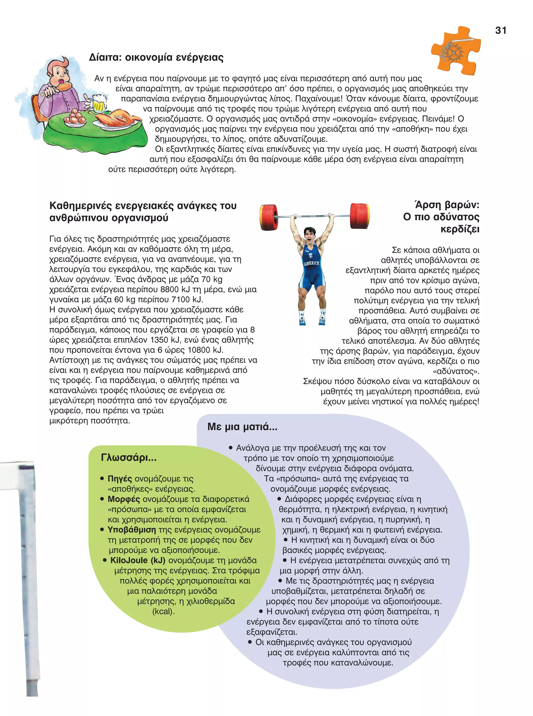 31
Καθημερινές ενεργειακές ανάγκες του
ανθρώπινου οργανισμού
Για όλες τις δραστηριότητές μας χρειαζόμαστε
ενέργεια. Ακόμη και αν καθόμαστε όλη τη μέρα,
χρειαζόμαστε ενέργεια, για να αναπνέουμε, για τη
λειτουργία του εγκεφάλου, της καρδιάς και των
άλλων οργάνων. Ένας άνδρας με μάζα 70 kg
χρειάζεται ενέργεια περίπου 8800 kJ τη μέρα, ενώ μια
γυναίκα με μάζα 60 kg περίπου 7100 kJ.
Η συνολική όμως ενέργεια που χρειαζόμαστε κάθε
μέρα εξαρτάται από τις δραστηριότητές μας. Για
παράδειγμα, κάποιος που εργάζεται σε γραφείο για 8
ώρες χρειάζεται επιπλέον 1350 kJ, ενώ ένας αθλητής
που προπονείται έντονα για 6 ώρες 10800 kJ.
Αντίστοιχη με τις ανάγκες του σώματός μας πρέπει να
είναι και η ενέργεια που παίρνουμε καθημερινά από
τις τροφές. Για παράδειγμα, ο αθλητής πρέπει να
καταναλώνει τροφές πλούσιες σε ενέργεια σε
μεγαλύτερη ποσότητα από τον εργαζόμενο σε
γραφείο, που πρέπει να τρώει
μικρότερη ποσότητα.
Δίαιτα: οικονομία ενέργειας
Αν η ενέργεια που παίρνουμε με το φαγητό μας είναι περισσότερη από αυτή που μας
είναι απαραίτητη, αν τρώμε περισσότερο απ’ όσο πρέπει, ο οργανισμός μας αποθηκεύει την
παραπανίσια ενέργεια δημιουργώντας λίπος. Παχαίνουμε! Όταν κάνουμε δίαιτα, φροντίζουμε
να παίρνουμε από τις τροφές που τρώμε λιγότερη ενέργεια από αυτή που
χρειαζόμαστε. Ο οργανισμός μας αντιδρά στην «οικονομία» ενέργειας. Πεινάμε! Ο
οργανισμός μας παίρνει την ενέργεια που χρειάζεται από την «αποθήκη» που έχει
δημιουργήσει, το λίπος, οπότε αδυνατίζουμε.
Οι εξαντλητικές δίαιτες είναι επικίνδυνες για την υγεία μας. Η σωστή διατροφή είναι
αυτή που εξασφαλίζει ότι θα παίρνουμε κάθε μέρα όση ενέργεια είναι απαραίτητη
ούτε περισσότερη ούτε λιγότερη.
Άρση βαρών:
Ο πιο αδύνατος
κερδίζει
Σε κάποια αθλήματα οι
αθλητές υποβάλλονται σε
εξαντλητική δίαιτα αρκετές ημέρες
πριν από τον κρίσιμο αγώνα,
παρόλο που αυτό τους στερεί
πολύτιμη ενέργεια για την τελική
προσπάθεια. Αυτό συμβαίνει σε
αθλήματα, στα οποία το σωματικό
βάρος του αθλητή επηρεάζει το
τελικό αποτέλεσμα. Αν δύο αθλητές
της άρσης βαρών, για παράδειγμα, έχουν
την ίδια επίδοση στον αγώνα, κερδίζει ο πιο
«αδύνατος».
Σκέψου πόσο δύσκολο είναι να καταβάλουν οι
μαθητές τη μεγαλύτερη προσπάθεια, ενώ
έχουν μείνει νηστικοί για πολλές ημέρες!
Με μια ματιά...
• Ανάλογα με την προέλευσή της και τον
τρόπο με τον οποίο τη χρησιμοποιούμε
δίνουμε στην ενέργεια διάφορα ονόματα.
Τα «πρόσωπα» αυτά της ενέργειας τα
ονομάζουμε μορφές ενέργειας.
• Διάφορες μορφές ενέργειας είναι η
θερμότητα, η ηλεκτρική ενέργεια, η κινητική
και η δυναμική ενέργεια, η πυρηνική, η
χημική, η θερμική και η φωτεινή ενέργεια.
• Η κινητική και η δυναμική είναι οι δύο
βασικές μορφές ενέργειας.
• Η ενέργεια μετατρέπεται συνεχώς από τη
μια μορφή στην άλλη.
• Με τις δραστηριότητές μας η ενέργεια
υποβαθμίζεται, μετατρέπεται δηλαδή σε
μορφές που δεν μπορούμε να αξιοποιήσουμε.
• Η συνολική ενέργεια στη φύση διατηρείται, η
ενέργεια δεν εμφανίζεται από το τίποτα ούτε
εξαφανίζεται.
• Οι καθημερινές ανάγκες του οργανισμού
μας σε ενέργεια καλύπτονται από τις
τροφές που καταναλώνουμε.
Γλωσσάρι...
• Πηγές ονομάζουμε τις
«αποθήκες» ενέργειας.
• Μορφές ονομάζουμε τα διαφορετικά
«πρόσωπα» με τα οποία εμφανίζεται
και χρησιμοποιείται η ενέργεια.
• Υποβάθμιση της ενέργειας ονομάζουμε
τη μετατροπή της σε μορφές που δεν
μπορούμε να αξιοποιήσουμε.
• KiloJoule (kJ) ονομάζουμε τη μονάδα
μέτρησης της ενέργειας. Στα τρόφιμα
πολλές φορές χρησιμοποιείται και
μια παλαιότερη μονάδα
μέτρησης, η χιλιοθερμίδα
(kcal).
FYSIKA E DIMOT MATHITI.indb 31 2/12/13 4:32 PM
 
