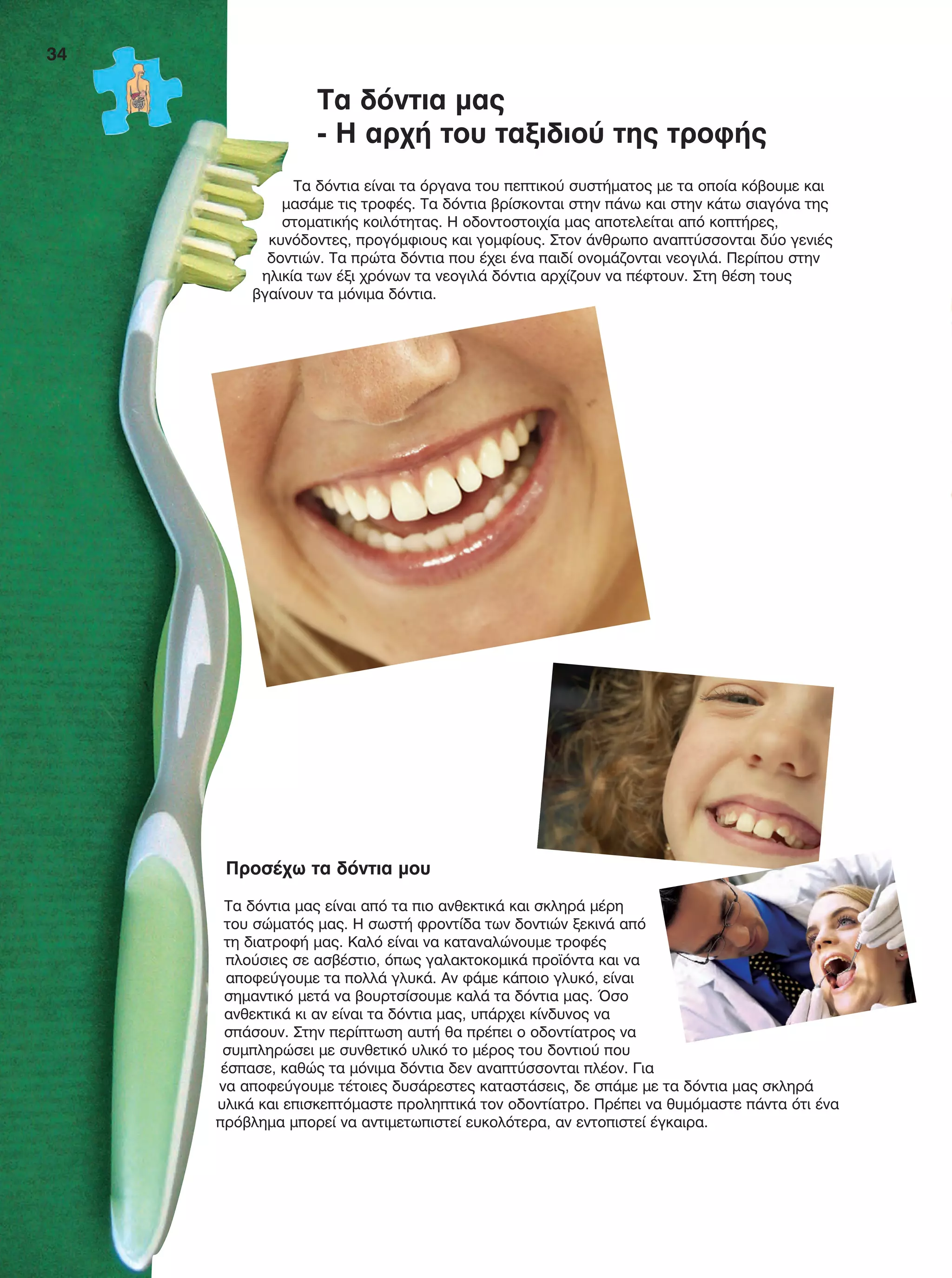 Τα δόντια μας
- Η αρχή του ταξιδιού της τροφής
Τα δόντια είναι τα όργανα του πεπτικού συστήματος με τα οποία κόβουμε και
μασάμε τις τροφές. Τα δόντια βρίσκονται στην πάνω και στην κάτω σιαγόνα της
στοματικής κοιλότητας. Η οδοντοστοιχία μας αποτελείται από κοπτήρες,
κυνόδοντες, προγόμφιους και γομφίους. Στον άνθρωπο αναπτύσσονται δύο γενιές
δοντιών. Τα πρώτα δόντια που έχει ένα παιδί ονομάζονται νεογιλά. Περίπου στην
ηλικία των έξι χρόνων τα νεογιλά δόντια αρχίζουν να πέφτουν. Στη θέση τους
βγαίνουν τα μόνιμα δόντια.
Προσέχω τα δόντια μου
Τα δόντια μας είναι από τα πιο ανθεκτικά και σκληρά μέρη
του σώματός μας. Η σωστή φροντίδα των δοντιών ξεκινά από
τη διατροφή μας. Καλό είναι να καταναλώνουμε τροφές
πλούσιες σε ασβέστιο, όπως γαλακτοκομικά προϊόντα και να
αποφεύγουμε τα πολλά γλυκά. Αν φάμε κάποιο γλυκό, είναι
σημαντικό μετά να βουρτσίσουμε καλά τα δόντια μας. Όσο
ανθεκτικά κι αν είναι τα δόντια μας, υπάρχει κίνδυνος να
σπάσουν. Στην περίπτωση αυτή θα πρέπει ο οδοντίατρος να
συμπληρώσει με συνθετικό υλικό το μέρος του δοντιού που
έσπασε, καθώς τα μόνιμα δόντια δεν αναπτύσσονται πλέον. Για
να αποφεύγουμε τέτοιες δυσάρεστες καταστάσεις, δε σπάμε με τα δόντια μας σκληρά
υλικά και επισκεπτόμαστε προληπτικά τον οδοντίατρο. Πρέπει να θυμόμαστε πάντα ότι ένα
πρόβλημα μπορεί να αντιμετωπιστεί ευκολότερα, αν εντοπιστεί έγκαιρα.
34
FYSIKA E DIMOT MATHITI.indb 34 2/12/13 4:32 PM
 