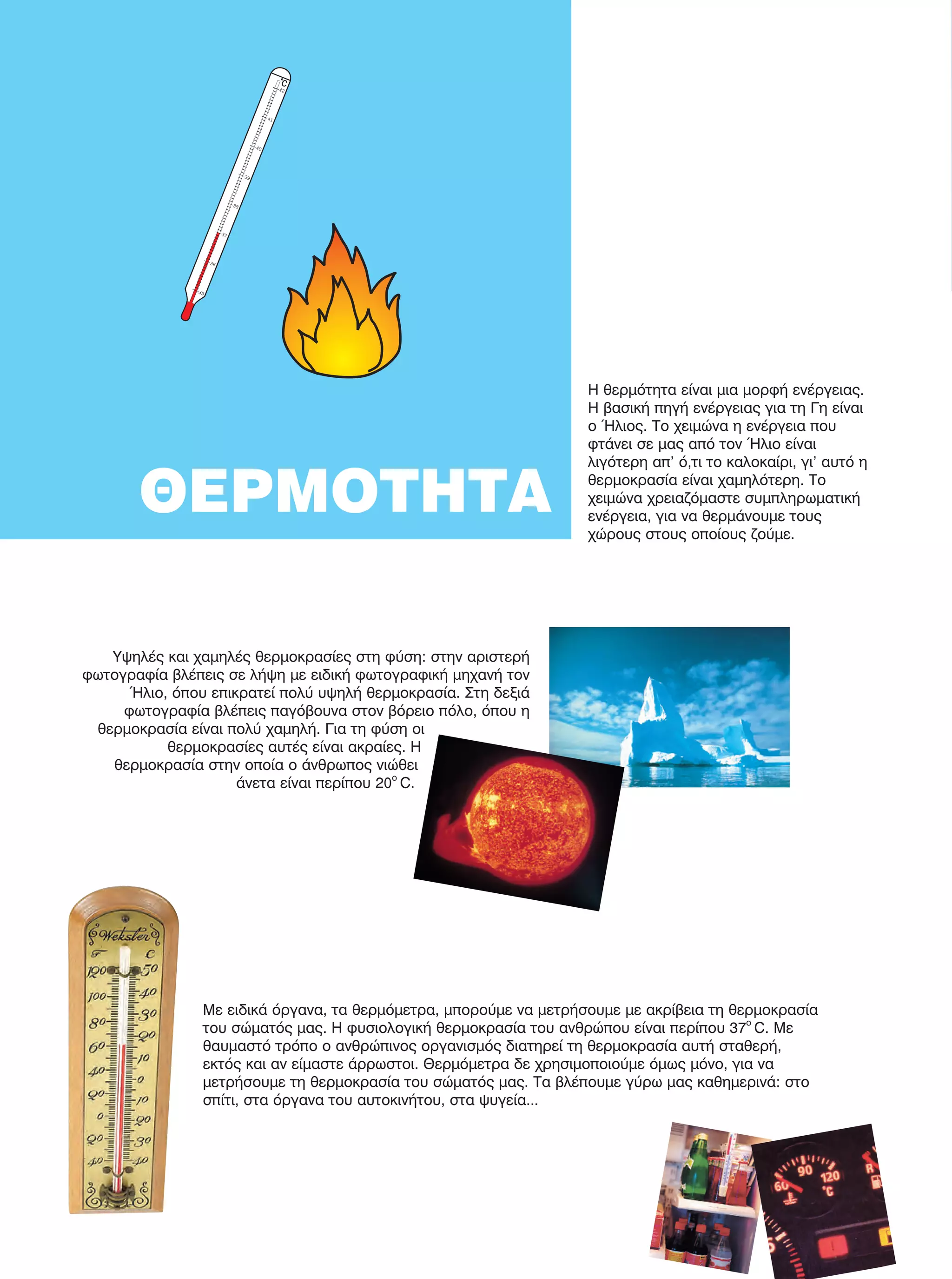 Υψηλές και χαμηλές θερμοκρασίες στη φύση: στην αριστερή
φωτογραφία βλέπεις σε λήψη με ειδική φωτογραφική μηχανή τον
Ήλιο, όπου επικρατεί πολύ υψηλή θερμοκρασία. Στη δεξιά
φωτογραφία βλέπεις παγόβουνα στον βόρειο πόλο, όπου η
θερμοκρασία είναι πολύ χαμηλή. Για τη φύση οι
θερμοκρασίες αυτές είναι ακραίες. Η
θερμοκρασία στην οποία ο άνθρωπος νιώθει
άνετα είναι περίπου 20ο
C.
Με ειδικά όργανα, τα θερμόμετρα, μπορούμε να μετρήσουμε με ακρίβεια τη θερμοκρασία
του σώματός μας. Η φυσιολογική θερμοκρασία του ανθρώπου είναι περίπου 37ο
C. Με
θαυμαστό τρόπο ο ανθρώπινος οργανισμός διατηρεί τη θερμοκρασία αυτή σταθερή,
εκτός και αν είμαστε άρρωστοι. Θερμόμετρα δε χρησιμοποιούμε όμως μόνο, για να
μετρήσουμε τη θερμοκρασία του σώματός μας. Τα βλέπουμε γύρω μας καθημερινά: στο
σπίτι, στα όργανα του αυτοκινήτου, στα ψυγεία...
ΘΕΡΜΟΤΗΤΑ
Η θερμότητα είναι μια μορφή ενέργειας.
Η βασική πηγή ενέργειας για τη Γη είναι
ο Ήλιος. Το χειμώνα η ενέργεια που
φτάνει σε μας από τον Ήλιο είναι
λιγότερη απ' ό,τι το καλοκαίρι, γι’ αυτό η
θερμοκρασία είναι χαμηλότερη. Το
χειμώνα χρειαζόμαστε συμπληρωματική
ενέργεια, για να θερμάνουμε τους
χώρους στους οποίους ζούμε.
FYSIKA E DIMOT MATHITI.indb 40 2/12/13 4:32 PM
 