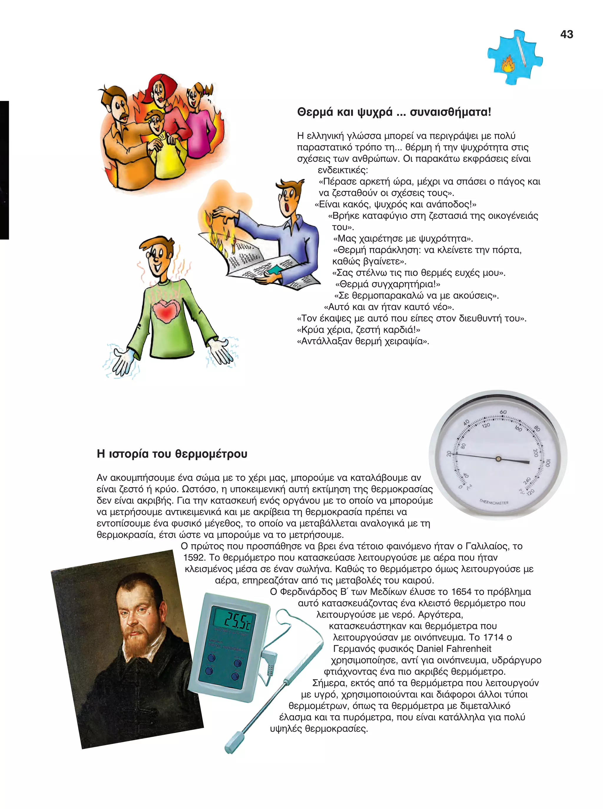 43
Θερμά και ψυχρά ... συναισθήματα!
Η ελληνική γλώσσα μπορεί να περιγράψει με πολύ
παραστατικό τρόπο τη... θέρμη ή την ψυχρότητα στις
σχέσεις των ανθρώπων. Οι παρακάτω εκφράσεις είναι
ενδεικτικές:
«Πέρασε αρκετή ώρα, μέχρι να σπάσει ο πάγος και
να ζεσταθούν οι σχέσεις τους».
«Είναι κακός, ψυχρός και ανάποδος!»
«Βρήκε καταφύγιο στη ζεστασιά της οικογένειάς
του».
«Μας χαιρέτησε με ψυχρότητα».
«Θερμή παράκληση: να κλείνετε την πόρτα,
καθώς βγαίνετε».
«Σας στέλνω τις πιο θερμές ευχές μου».
«Θερμά συγχαρητήρια!»
«Σε θερμοπαρακαλώ να με ακούσεις».
«Αυτό και αν ήταν καυτό νέο».
«Τον έκαψες με αυτό που είπες στον διευθυντή του».
«Κρύα χέρια, ζεστή καρδιά!»
«Αντάλλαξαν θερμή χειραψία».
Η ιστορία του θερμομέτρου
Αν ακουμπήσουμε ένα σώμα με το χέρι μας, μπορούμε να καταλάβουμε αν
είναι ζεστό ή κρύο. Ωστόσο, η υποκειμενική αυτή εκτίμηση της θερμοκρασίας
δεν είναι ακριβής. Για την κατασκευή ενός οργάνου με το οποίο να μπορούμε
να μετρήσουμε αντικειμενικά και με ακρίβεια τη θερμοκρασία πρέπει να
εντοπίσουμε ένα φυσικό μέγεθος, το οποίο να μεταβάλλεται αναλογικά με τη
θερμοκρασία, έτσι ώστε να μπορούμε να το μετρήσουμε.
Ο πρώτος που προσπάθησε να βρει ένα τέτοιο φαινόμενο ήταν ο Γαλιλαίος, το
1592. Το θερμόμετρο που κατασκεύασε λειτουργούσε με αέρα που ήταν
κλεισμένος μέσα σε έναν σωλήνα. Καθώς το θερμόμετρο όμως λειτουργούσε με
αέρα, επηρεαζόταν από τις μεταβολές του καιρού.
Ο Φερδινάρδος Β΄ των Μεδίκων έλυσε το 1654 το πρόβλημα
αυτό κατασκευάζοντας ένα κλειστό θερμόμετρο που
λειτουργούσε με νερό. Αργότερα,
κατασκευάστηκαν και θερμόμετρα που
λειτουργούσαν με οινόπνευμα. Το 1714 ο
Γερμανός φυσικός Daniel Fahrenheit
χρησιμοποίησε, αντί για οινόπνευμα, υδράργυρο
φτιάχνοντας ένα πιο ακριβές θερμόμετρο.
Σήμερα, εκτός από τα θερμόμετρα που λειτουργούν
με υγρό, χρησιμοποιούνται και διάφοροι άλλοι τύποι
θερμομέτρων, όπως τα θερμόμετρα με διμεταλλικό
έλασμα και τα πυρόμετρα, που είναι κατάλληλα για πολύ
υψηλές θερμοκρασίες.
FYSIKA E DIMOT MATHITI.indb 43 2/12/13 4:32 PM
 