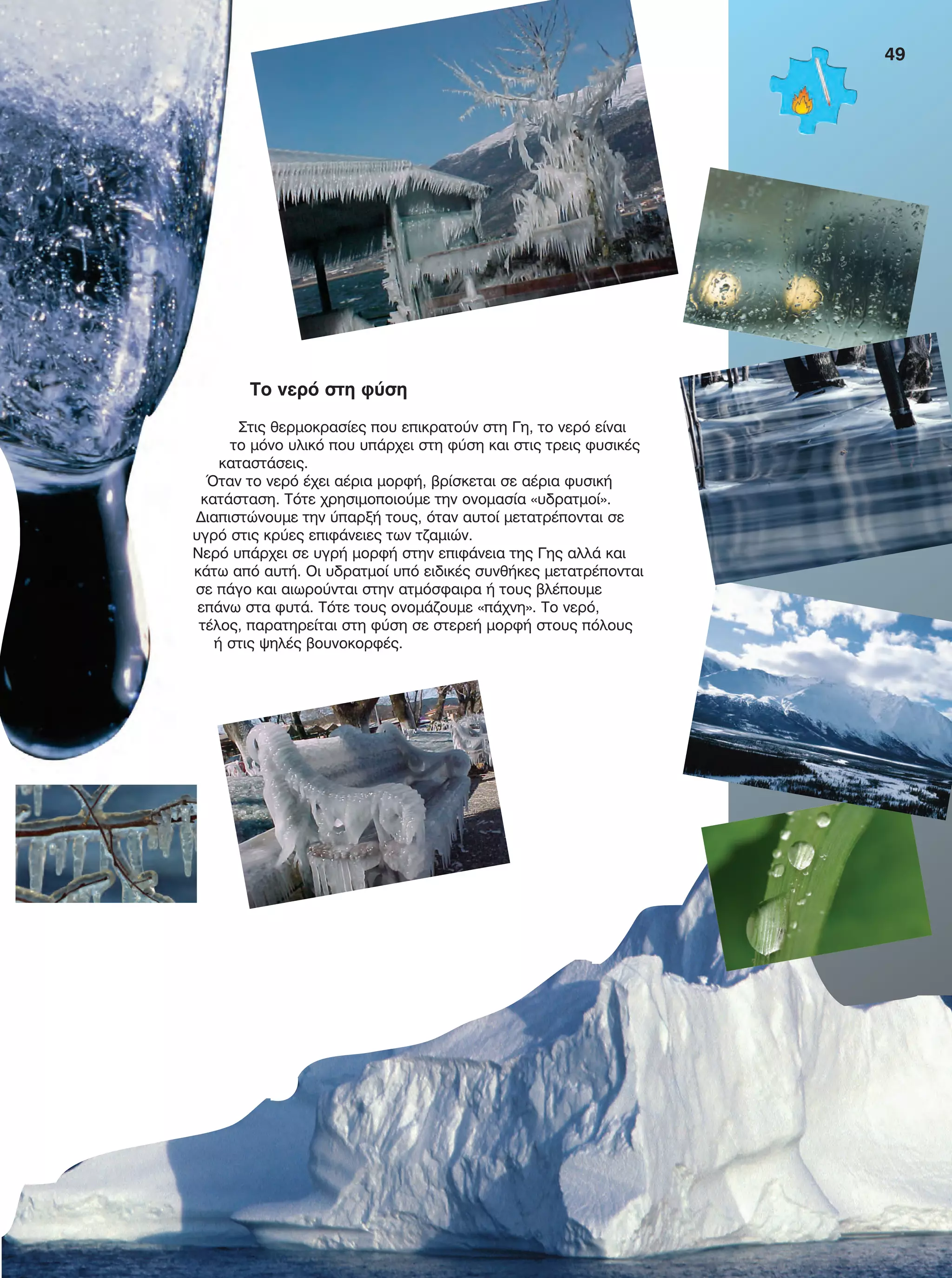 49
Το νερό στη φύση
Στις θερμοκρασίες που επικρατούν στη Γη, το νερό είναι
το μόνο υλικό που υπάρχει στη φύση και στις τρεις φυσικές
καταστάσεις.
Όταν το νερό έχει αέρια μορφή, βρίσκεται σε αέρια φυσική
κατάσταση. Τότε χρησιμοποιούμε την ονομασία «υδρατμοί».
Διαπιστώνουμε την ύπαρξή τους, όταν αυτοί μετατρέπονται σε
υγρό στις κρύες επιφάνειες των τζαμιών.
Νερό υπάρχει σε υγρή μορφή στην επιφάνεια της Γης αλλά και
κάτω από αυτή. Οι υδρατμοί υπό ειδικές συνθήκες μετατρέπονται
σε πάγο και αιωρούνται στην ατμόσφαιρα ή τους βλέπουμε
επάνω στα φυτά. Τότε τους ονομάζουμε «πάχνη». Το νερό,
τέλος, παρατηρείται στη φύση σε στερεή μορφή στους πόλους
ή στις ψηλές βουνοκορφές.
FYSIKA E DIMOT MATHITI.indb 49 2/12/13 4:33 PM
 