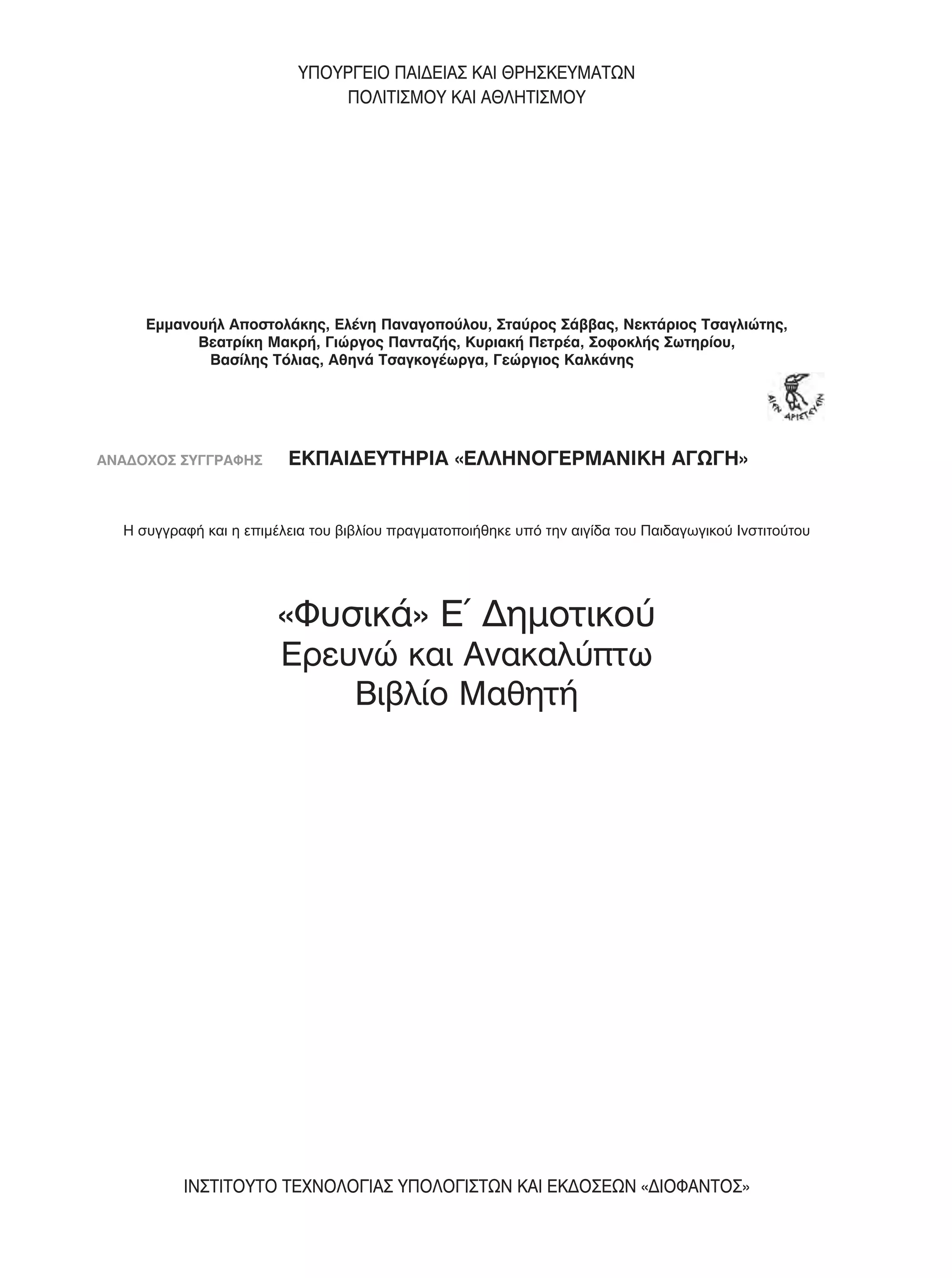 Εμμανουήλ Αποστολάκης, Ελένη Παναγοπούλου, Σταύρος Σάββας, Νεκτάριος Τσαγλιώτης,
Βεατρίκη Μακρή, Γιώργος Πανταζής, Κυριακή Πετρέα, Σοφοκλής Σωτηρίου,
Βασίλης Τόλιας, Αθηνά Τσαγκογέωργα, Γεώργιος Καλκάνης
ΑΝΑΔΟΧΟΣ ΣΥΓΓΡΑΦΗΣ ΕΚΠΑΙΔΕΥΤΗΡΙΑ «ΕΛΛΗΝΟΓΕΡΜΑΝΙΚΗ ΑΓΩΓΗ»
«Φυσικά» Ε΄ Δημοτικού
Ερευνώ και Ανακαλύπτω
Βιβλίο Μαθητή
ΙΝΣΤΙΤΟΥΤΟ ΤΕΧΝΟΛΟΓΙΑΣ ΥΠΟΛΟΓΙΣΤΩΝ ΚΑΙ ΕΚΔΟΣΕΩΝ «ΔΙΟΦΑΝΤΟΣ»
ΥΠΟΥΡΓΕΙΟ ΠΑΙΔΕΙΑΣ ΚΑΙ ΘΡΗΣΚΕΥΜΑΤΩΝ
ΠΟΛΙΤΙΣΜΟΥ ΚΑΙ ΑΘΛΗΤΙΣΜΟΥ
Η συγγραφή και η επιμέλεια του βιβλίου πραγματοποιήθηκε
υπό την αιγίδα του Παιδαγωγικού Ινστιτούτου
Η συγγραφή και η επιμέλεια του βιβλίου πραγματοποιήθηκε υπό την αιγίδα του Παιδαγωγικού Ινστιτούτου
01 FYSIKA E DIM MATHITI 001-039.indd 5 5/2/2014 11:27:03 πµ
 