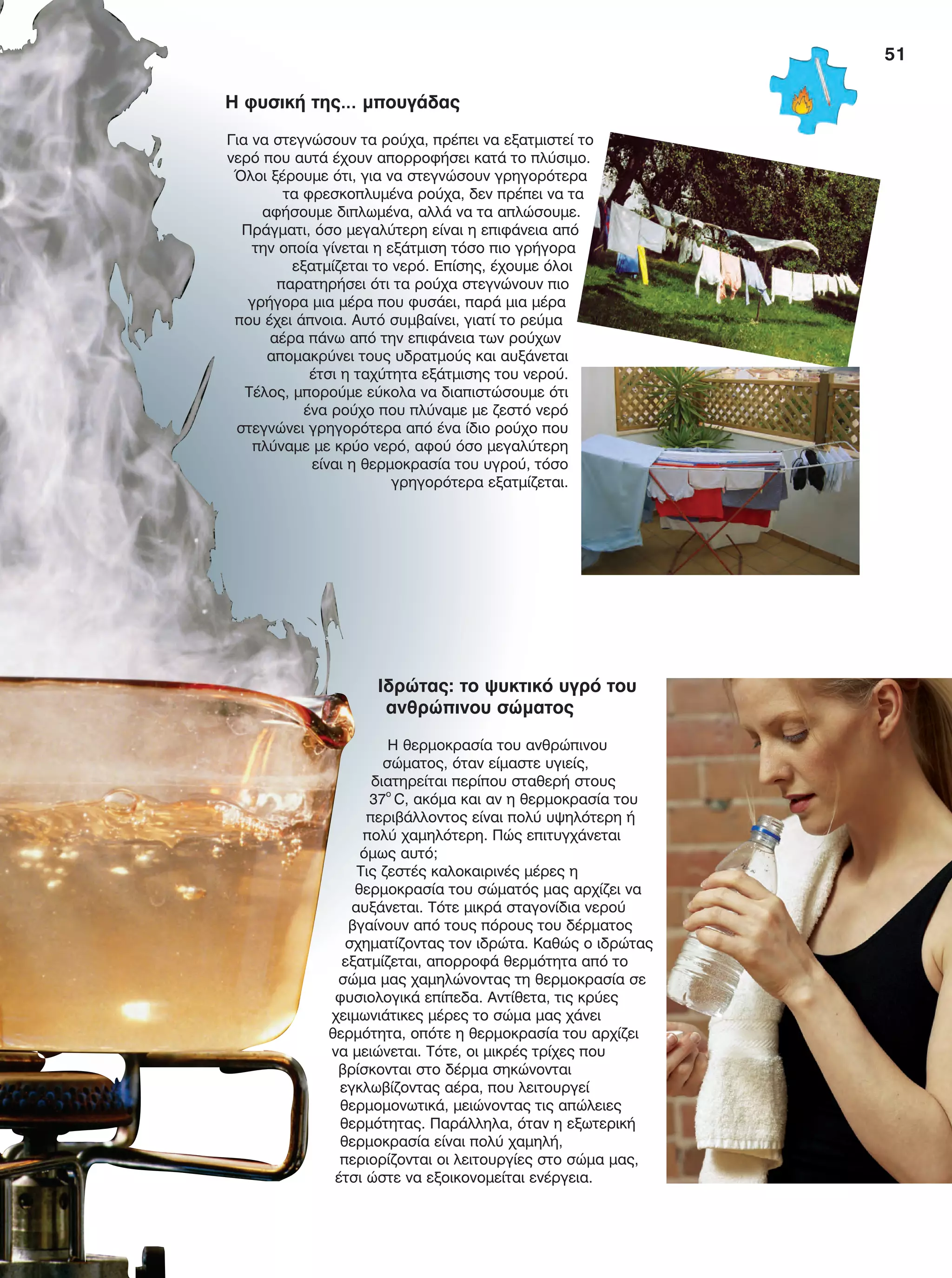 51
Ιδρώτας: το ψυκτικό υγρό του
ανθρώπινου σώματος
Η θερμοκρασία του ανθρώπινου
σώματος, όταν είμαστε υγιείς,
διατηρείται περίπου σταθερή στους
37ο
C, ακόμα και αν η θερμοκρασία του
περιβάλλοντος είναι πολύ υψηλότερη ή
πολύ χαμηλότερη. Πώς επιτυγχάνεται
όμως αυτό;
Τις ζεστές καλοκαιρινές μέρες η
θερμοκρασία του σώματός μας αρχίζει να
αυξάνεται. Τότε μικρά σταγονίδια νερού
βγαίνουν από τους πόρους του δέρματος
σχηματίζοντας τον ιδρώτα. Καθώς ο ιδρώτας
εξατμίζεται, απορροφά θερμότητα από το
σώμα μας χαμηλώνοντας τη θερμοκρασία σε
φυσιολογικά επίπεδα. Αντίθετα, τις κρύες
χειμωνιάτικες μέρες το σώμα μας χάνει
θερμότητα, οπότε η θερμοκρασία του αρχίζει
να μειώνεται. Τότε, οι μικρές τρίχες που
βρίσκονται στο δέρμα σηκώνονται
εγκλωβίζοντας αέρα, που λειτουργεί
θερμομονωτικά, μειώνοντας τις απώλειες
θερμότητας. Παράλληλα, όταν η εξωτερική
θερμοκρασία είναι πολύ χαμηλή,
περιορίζονται οι λειτουργίες στο σώμα μας,
έτσι ώστε να εξοικονομείται ενέργεια.
Η φυσική της… μπουγάδας
Για να στεγνώσουν τα ρούχα, πρέπει να εξατμιστεί το
νερό που αυτά έχουν απορροφήσει κατά το πλύσιμο.
Όλοι ξέρουμε ότι, για να στεγνώσουν γρηγορότερα
τα φρεσκοπλυμένα ρούχα, δεν πρέπει να τα
αφήσουμε διπλωμένα, αλλά να τα απλώσουμε.
Πράγματι, όσο μεγαλύτερη είναι η επιφάνεια από
την οποία γίνεται η εξάτμιση τόσο πιο γρήγορα
εξατμίζεται το νερό. Επίσης, έχουμε όλοι
παρατηρήσει ότι τα ρούχα στεγνώνουν πιο
γρήγορα μια μέρα που φυσάει, παρά μια μέρα
που έχει άπνοια. Αυτό συμβαίνει, γιατί το ρεύμα
αέρα πάνω από την επιφάνεια των ρούχων
απομακρύνει τους υδρατμούς και αυξάνεται
έτσι η ταχύτητα εξάτμισης του νερού.
Τέλος, μπορούμε εύκολα να διαπιστώσουμε ότι
ένα ρούχο που πλύναμε με ζεστό νερό
στεγνώνει γρηγορότερα από ένα ίδιο ρούχο που
πλύναμε με κρύο νερό, αφού όσο μεγαλύτερη
είναι η θερμοκρασία του υγρού, τόσο
γρηγορότερα εξατμίζεται.
FYSIKA E DIMOT MATHITI.indb 51 2/12/13 4:33 PM
 