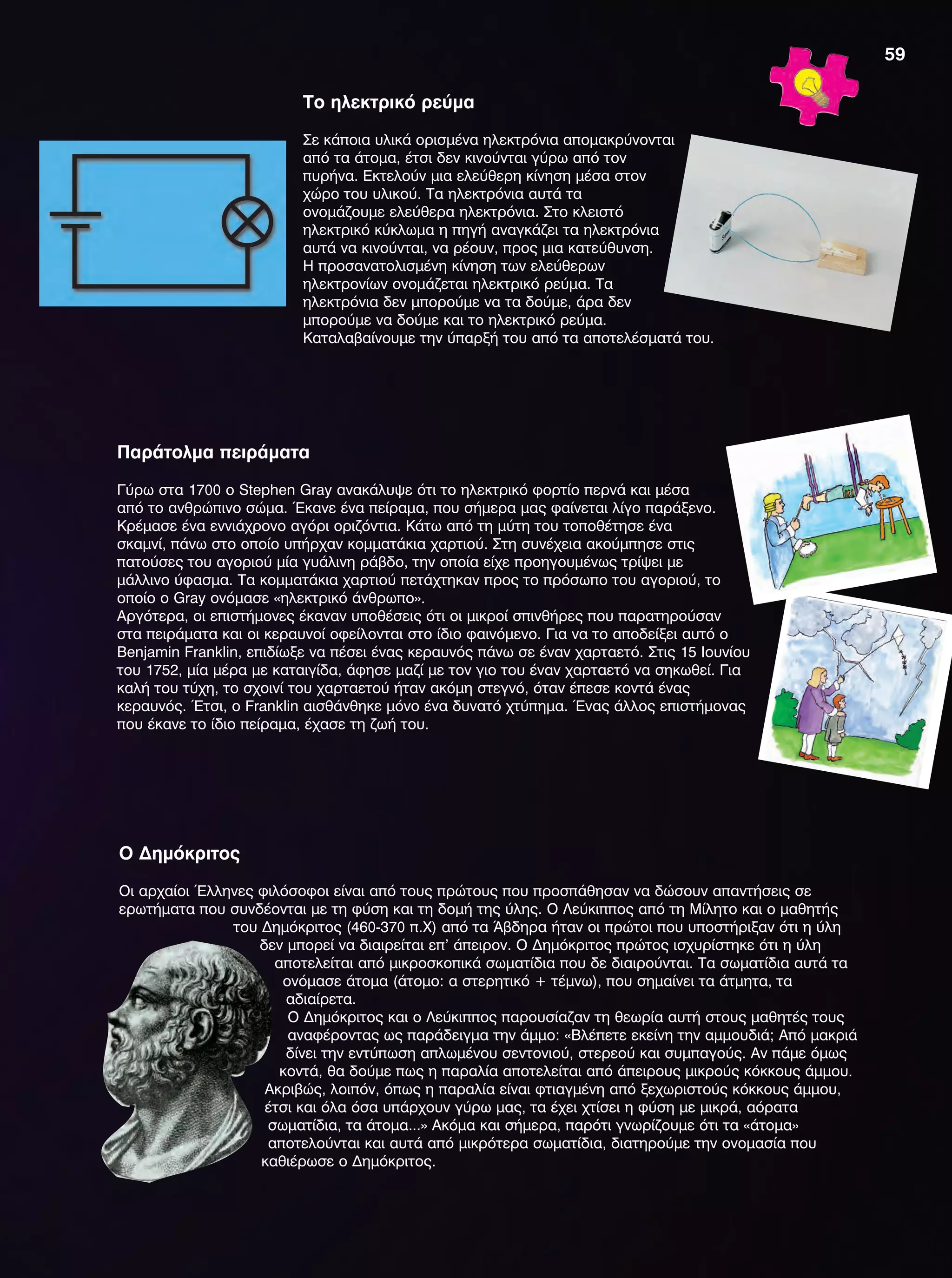 Το ηλεκτρικό ρεύμα
Σε κάποια υλικά ορισμένα ηλεκτρόνια απομακρύνονται
από τα άτομα, έτσι δεν κινούνται γύρω από τον
πυρήνα. Εκτελούν μια ελεύθερη κίνηση μέσα στον
χώρο του υλικού. Τα ηλεκτρόνια αυτά τα
ονομάζουμε ελεύθερα ηλεκτρόνια. Στο κλειστό
ηλεκτρικό κύκλωμα η πηγή αναγκάζει τα ηλεκτρόνια
αυτά να κινούνται, να ρέουν, προς μια κατεύθυνση.
Η προσανατολισμένη κίνηση των ελεύθερων
ηλεκτρονίων ονομάζεται ηλεκτρικό ρεύμα. Τα
ηλεκτρόνια δεν μπορούμε να τα δούμε, άρα δεν
μπορούμε να δούμε και το ηλεκτρικό ρεύμα.
Καταλαβαίνουμε την ύπαρξή του από τα αποτελέσματά του.
Παράτολμα πειράματα
Γύρω στα 1700 ο Stephen Gray ανακάλυψε ότι το ηλεκτρικό φορτίο περνά και μέσα
από το ανθρώπινο σώμα. Έκανε ένα πείραμα, που σήμερα μας φαίνεται λίγο παράξενο.
Κρέμασε ένα εννιάχρονο αγόρι οριζόντια. Κάτω από τη μύτη του τοποθέτησε ένα
σκαμνί, πάνω στο οποίο υπήρχαν κομματάκια χαρτιού. Στη συνέχεια ακούμπησε στις
πατούσες του αγοριού μία γυάλινη ράβδο, την οποία είχε προηγουμένως τρίψει με
μάλλινο ύφασμα. Τα κομματάκια χαρτιού πετάχτηκαν προς το πρόσωπο του αγοριού, το
οποίο ο Gray ονόμασε «ηλεκτρικό άνθρωπο».
Αργότερα, οι επιστήμονες έκαναν υποθέσεις ότι οι μικροί σπινθήρες που παρατηρούσαν
στα πειράματα και οι κεραυνοί οφείλονται στο ίδιο φαινόμενο. Για να το αποδείξει αυτό ο
Benjamin Franklin, επιδίωξε να πέσει ένας κεραυνός πάνω σε έναν χαρταετό. Στις 15 Ιουνίου
του 1752, μία μέρα με καταιγίδα, άφησε μαζί με τον γιο του έναν χαρταετό να σηκωθεί. Για
καλή του τύχη, το σχοινί του χαρταετού ήταν ακόμη στεγνό, όταν έπεσε κοντά ένας
κεραυνός. Έτσι, ο Franklin αισθάνθηκε μόνο ένα δυνατό χτύπημα. Ένας άλλος επιστήμονας
που έκανε το ίδιο πείραμα, έχασε τη ζωή του.
O Δημόκριτος
Οι αρχαίοι Έλληνες φιλόσοφοι είναι από τους πρώτους που προσπάθησαν να δώσουν απαντήσεις σε
ερωτήματα που συνδέονται με τη φύση και τη δομή της ύλης. Ο Λεύκιππος από τη Μίλητο και ο μαθητής
του Δημόκριτος (460-370 π.Χ) από τα Άβδηρα ήταν οι πρώτοι που υποστήριξαν ότι η ύλη
δεν μπορεί να διαιρείται επ' άπειρον. Ο Δημόκριτος πρώτος ισχυρίστηκε ότι η ύλη
αποτελείται από μικροσκοπικά σωματίδια που δε διαιρούνται. Τα σωματίδια αυτά τα
ονόμασε άτομα (άτομο: α στερητικό + τέμνω), που σημαίνει τα άτμητα, τα
αδιαίρετα.
Ο Δημόκριτος και ο Λεύκιππος παρουσίαζαν τη θεωρία αυτή στους μαθητές τους
αναφέροντας ως παράδειγμα την άμμο: «Βλέπετε εκείνη την αμμουδιά; Από μακριά
δίνει την εντύπωση απλωμένου σεντονιού, στερεού και συμπαγούς. Αν πάμε όμως
κοντά, θα δούμε πως η παραλία αποτελείται από άπειρους μικρούς κόκκους άμμου.
Ακριβώς, λοιπόν, όπως η παραλία είναι φτιαγμένη από ξεχωριστούς κόκκους άμμου,
έτσι και όλα όσα υπάρχουν γύρω μας, τα έχει χτίσει η φύση με μικρά, αόρατα
σωματίδια, τα άτομα...» Ακόμα και σήμερα, παρότι γνωρίζουμε ότι τα «άτομα»
αποτελούνται και αυτά από μικρότερα σωματίδια, διατηρούμε την ονομασία που
καθιέρωσε ο Δημόκριτος.
59
FYSIKA E DIMOT MATHITI.indb 59 2/12/13 4:33 PM
 