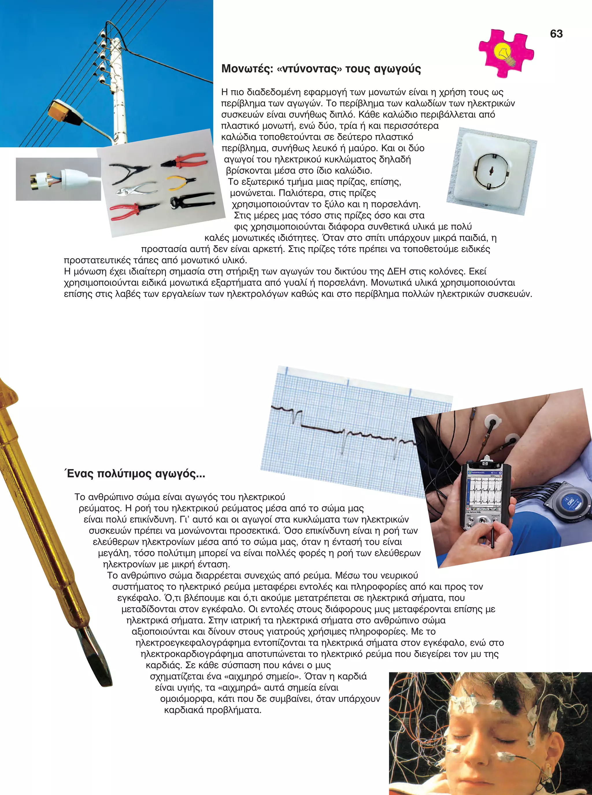 63
Μονωτές: «ντύνοντας» τους αγωγούς
Η πιο διαδεδομένη εφαρμογή των μονωτών είναι η χρήση τους ως
περίβλημα των αγωγών. Το περίβλημα των καλωδίων των ηλεκτρικών
συσκευών είναι συνήθως διπλό. Κάθε καλώδιο περιβάλλεται από
πλαστικό μονωτή, ενώ δύο, τρία ή και περισσότερα
καλώδια τοποθετούνται σε δεύτερο πλαστικό
περίβλημα, συνήθως λευκό ή μαύρο. Και οι δύο
αγωγοί του ηλεκτρικού κυκλώματος δηλαδή
βρίσκονται μέσα στο ίδιο καλώδιο.
Το εξωτερικό τμήμα μιας πρίζας, επίσης,
μονώνεται. Παλιότερα, στις πρίζες
χρησιμοποιούνταν το ξύλο και η πορσελάνη.
Στις μέρες μας τόσο στις πρίζες όσο και στα
φις χρησιμοποιούνται διάφορα συνθετικά υλικά με πολύ
καλές μονωτικές ιδιότητες. Όταν στο σπίτι υπάρχουν μικρά παιδιά, η
προστασία αυτή δεν είναι αρκετή. Στις πρίζες τότε πρέπει να τοποθετούμε ειδικές
προστατευτικές τάπες από μονωτικό υλικό.
Η μόνωση έχει ιδιαίτερη σημασία στη στήριξη των αγωγών του δικτύου της ΔΕΗ στις κολόνες. Εκεί
χρησιμοποιούνται ειδικά μονωτικά εξαρτήματα από γυαλί ή πορσελάνη. Μονωτικά υλικά χρησιμοποιούνται
επίσης στις λαβές των εργαλείων των ηλεκτρολόγων καθώς και στο περίβλημα πολλών ηλεκτρικών συσκευών.
Ένας πολύτιμος αγωγός...
Το ανθρώπινο σώμα είναι αγωγός του ηλεκτρικού
ρεύματος. Η ροή του ηλεκτρικού ρεύματος μέσα από το σώμα μας
είναι πολύ επικίνδυνη. Γι’ αυτό και οι αγωγοί στα κυκλώματα των ηλεκτρικών
συσκευών πρέπει να μονώνονται προσεκτικά. Όσο επικίνδυνη είναι η ροή των
ελεύθερων ηλεκτρονίων μέσα από το σώμα μας, όταν η έντασή του είναι
μεγάλη, τόσο πολύτιμη μπορεί να είναι πολλές φορές η ροή των ελεύθερων
ηλεκτρονίων με μικρή ένταση.
Το ανθρώπινο σώμα διαρρέεται συνεχώς από ρεύμα. Μέσω του νευρικού
συστήματος το ηλεκτρικό ρεύμα μεταφέρει εντολές και πληροφορίες από και προς τον
εγκέφαλο. Ό,τι βλέπουμε και ό,τι ακούμε μετατρέπεται σε ηλεκτρικά σήματα, που
μεταδίδονται στον εγκέφαλο. Οι εντολές στους διάφορους μυς μεταφέρονται επίσης με
ηλεκτρικά σήματα. Στην ιατρική τα ηλεκτρικά σήματα στο ανθρώπινο σώμα
αξιοποιούνται και δίνουν στους γιατρούς χρήσιμες πληροφορίες. Με το
ηλεκτροεγκεφαλογράφημα εντοπίζονται τα ηλεκτρικά σήματα στον εγκέφαλο, ενώ στο
ηλεκτροκαρδιογράφημα αποτυπώνεται το ηλεκτρικό ρεύμα που διεγείρει τον μυ της
καρδιάς. Σε κάθε σύσπαση που κάνει ο μυς
σχηματίζεται ένα «αιχμηρό σημείο». Όταν η καρδιά
είναι υγιής, τα «αιχμηρά» αυτά σημεία είναι
ομοιόμορφα, κάτι που δε συμβαίνει, όταν υπάρχουν
καρδιακά προβλήματα.
FYSIKA E DIMOT MATHITI.indb 63 2/12/13 4:34 PM
 