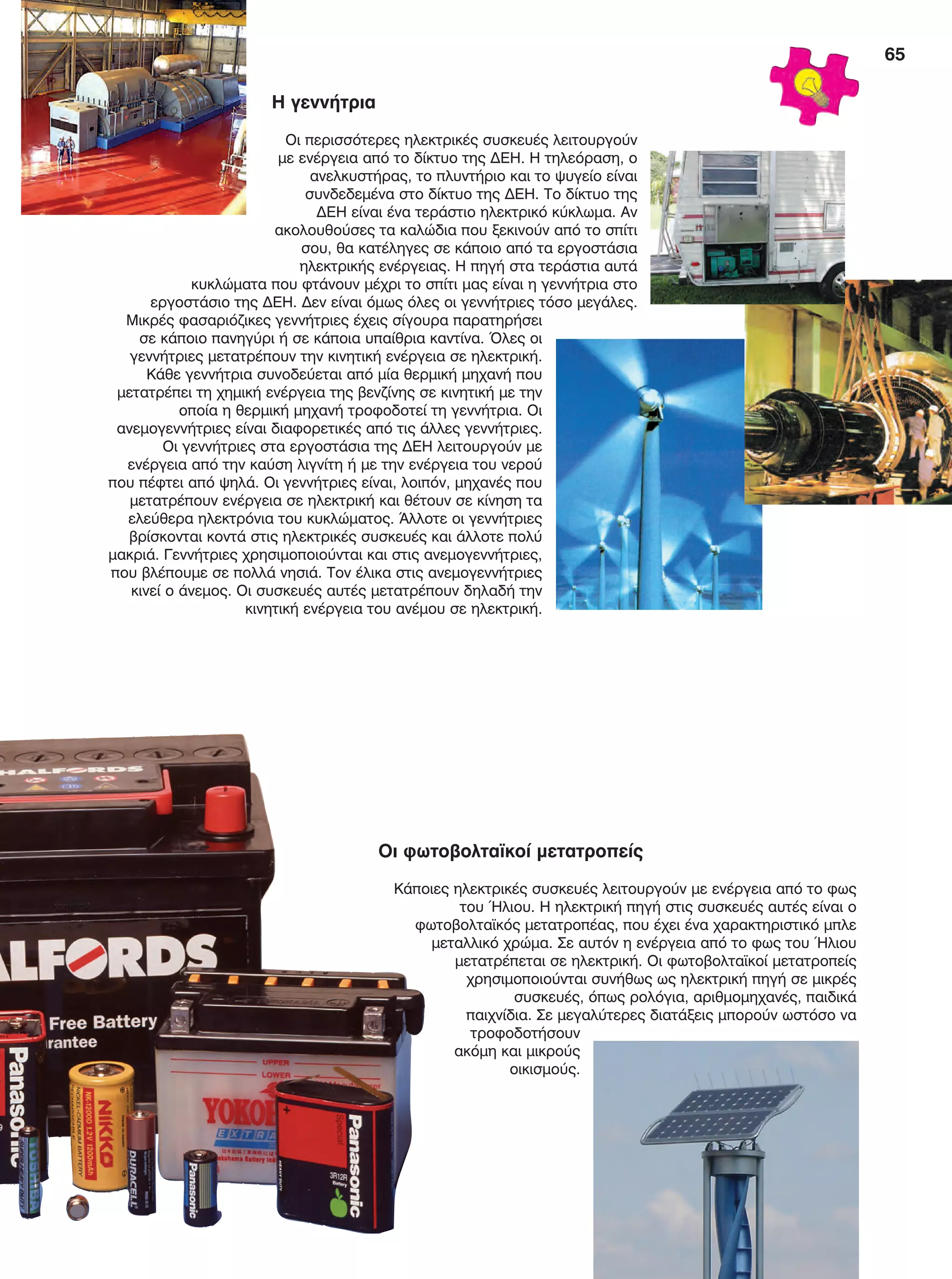 65
Η γεννήτρια
Οι περισσότερες ηλεκτρικές συσκευές λειτουργούν
με ενέργεια από το δίκτυο της ΔΕΗ. Η τηλεόραση, ο
ανελκυστήρας, το πλυντήριο και το ψυγείο είναι
συνδεδεμένα στο δίκτυο της ΔΕΗ. Το δίκτυο της
ΔΕΗ είναι ένα τεράστιο ηλεκτρικό κύκλωμα. Αν
ακολουθούσες τα καλώδια που ξεκινούν από το σπίτι
σου, θα κατέληγες σε κάποιο από τα εργοστάσια
ηλεκτρικής ενέργειας. Η πηγή στα τεράστια αυτά
κυκλώματα που φτάνουν μέχρι το σπίτι μας είναι η γεννήτρια στο
εργοστάσιο της ΔΕΗ. Δεν είναι όμως όλες οι γεννήτριες τόσο μεγάλες.
Μικρές φασαριόζικες γεννήτριες έχεις σίγουρα παρατηρήσει
σε κάποιο πανηγύρι ή σε κάποια υπαίθρια καντίνα. Όλες οι
γεννήτριες μετατρέπουν την κινητική ενέργεια σε ηλεκτρική.
Κάθε γεννήτρια συνοδεύεται από μία θερμική μηχανή που
μετατρέπει τη χημική ενέργεια της βενζίνης σε κινητική με την
οποία η θερμική μηχανή τροφοδοτεί τη γεννήτρια. Οι
ανεμογεννήτριες είναι διαφορετικές από τις άλλες γεννήτριες.
Οι γεννήτριες στα εργοστάσια της ΔΕΗ λειτουργούν με
ενέργεια από την καύση λιγνίτη ή με την ενέργεια του νερού
που πέφτει από ψηλά. Οι γεννήτριες είναι, λοιπόν, μηχανές που
μετατρέπουν ενέργεια σε ηλεκτρική και θέτουν σε κίνηση τα
ελεύθερα ηλεκτρόνια του κυκλώματος. Άλλοτε οι γεννήτριες
βρίσκονται κοντά στις ηλεκτρικές συσκευές και άλλοτε πολύ
μακριά. Γεννήτριες χρησιμοποιούνται και στις ανεμογεννήτριες,
που βλέπουμε σε πολλά νησιά. Τον έλικα στις ανεμογεννήτριες
κινεί ο άνεμος. Οι συσκευές αυτές μετατρέπουν δηλαδή την
κινητική ενέργεια του ανέμου σε ηλεκτρική.
Οι φωτοβολταϊκοί μετατροπείς
Κάποιες ηλεκτρικές συσκευές λειτουργούν με ενέργεια από το φως
του Ήλιου. Η ηλεκτρική πηγή στις συσκευές αυτές είναι ο
φωτοβολταϊκός μετατροπέας, που έχει ένα χαρακτηριστικό μπλε
μεταλλικό χρώμα. Σε αυτόν η ενέργεια από το φως του Ήλιου
μετατρέπεται σε ηλεκτρική. Οι φωτοβολταϊκοί μετατροπείς
χρησιμοποιούνται συνήθως ως ηλεκτρική πηγή σε μικρές
συσκευές, όπως ρολόγια, αριθμομηχανές, παιδικά
παιχνίδια. Σε μεγαλύτερες διατάξεις μπορούν ωστόσο να
τροφοδοτήσουν
ακόμη και μικρούς
οικισμούς.
FYSIKA E DIMOT MATHITI.indb 65 2/12/13 4:34 PM
 