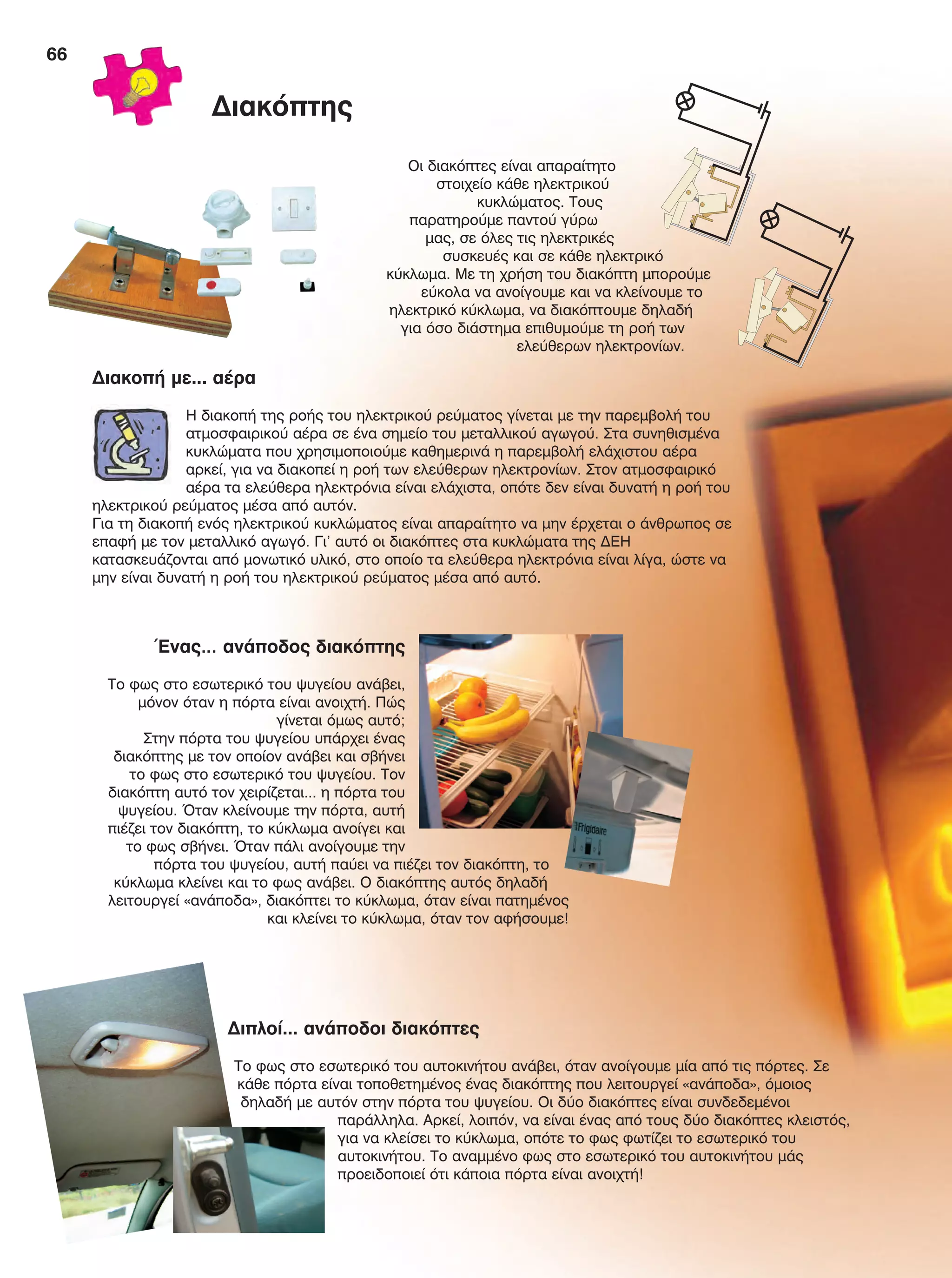 66
Οι διακόπτες είναι απαραίτητο
στοιχείο κάθε ηλεκτρικού
κυκλώματος. Τους
παρατηρούμε παντού γύρω
μας, σε όλες τις ηλεκτρικές
συσκευές και σε κάθε ηλεκτρικό
κύκλωμα. Με τη χρήση του διακόπτη μπορούμε
εύκολα να ανοίγουμε και να κλείνουμε το
ηλεκτρικό κύκλωμα, να διακόπτουμε δηλαδή
για όσο διάστημα επιθυμούμε τη ροή των
ελεύθερων ηλεκτρονίων.
Διακοπή με... αέρα
Η διακοπή της ροής του ηλεκτρικού ρεύματος γίνεται με την παρεμβολή του
ατμοσφαιρικού αέρα σε ένα σημείο του μεταλλικού αγωγού. Στα συνηθισμένα
κυκλώματα που χρησιμοποιούμε καθημερινά η παρεμβολή ελάχιστου αέρα
αρκεί, για να διακοπεί η ροή των ελεύθερων ηλεκτρονίων. Στον ατμοσφαιρικό
αέρα τα ελεύθερα ηλεκτρόνια είναι ελάχιστα, οπότε δεν είναι δυνατή η ροή του
ηλεκτρικού ρεύματος μέσα από αυτόν.
Για τη διακοπή ενός ηλεκτρικού κυκλώματος είναι απαραίτητο να μην έρχεται ο άνθρωπος σε
επαφή με τον μεταλλικό αγωγό. Γι’ αυτό οι διακόπτες στα κυκλώματα της ΔΕΗ
κατασκευάζονται από μονωτικό υλικό, στο οποίο τα ελεύθερα ηλεκτρόνια είναι λίγα, ώστε να
μην είναι δυνατή η ροή του ηλεκτρικού ρεύματος μέσα από αυτό.
Ένας… ανάποδος διακόπτης
Το φως στο εσωτερικό του ψυγείου ανάβει,
μόνον όταν η πόρτα είναι ανοιχτή. Πώς
γίνεται όμως αυτό;
Στην πόρτα του ψυγείου υπάρχει ένας
διακόπτης με τον οποίον ανάβει και σβήνει
το φως στο εσωτερικό του ψυγείου. Τον
διακόπτη αυτό τον χειρίζεται... η πόρτα του
ψυγείου. Όταν κλείνουμε την πόρτα, αυτή
πιέζει τον διακόπτη, το κύκλωμα ανοίγει και
το φως σβήνει. Όταν πάλι ανοίγουμε την
πόρτα του ψυγείου, αυτή παύει να πιέζει τον διακόπτη, το
κύκλωμα κλείνει και το φως ανάβει. Ο διακόπτης αυτός δηλαδή
λειτουργεί «ανάποδα», διακόπτει το κύκλωμα, όταν είναι πατημένος
και κλείνει το κύκλωμα, όταν τον αφήσουμε!
Διπλοί... ανάποδοι διακόπτες
Το φως στο εσωτερικό του αυτοκινήτου ανάβει, όταν ανοίγουμε μία από τις πόρτες. Σε
κάθε πόρτα είναι τοποθετημένος ένας διακόπτης που λειτουργεί «ανάποδα», όμοιος
δηλαδή με αυτόν στην πόρτα του ψυγείου. Οι δύο διακόπτες είναι συνδεδεμένοι
παράλληλα. Αρκεί, λοιπόν, να είναι ένας από τους δύο διακόπτες κλειστός,
για να κλείσει το κύκλωμα, οπότε το φως φωτίζει το εσωτερικό του
αυτοκινήτου. Το αναμμένο φως στο εσωτερικό του αυτοκινήτου μάς
προειδοποιεί ότι κάποια πόρτα είναι ανοιχτή!
Διακόπτης
FYSIKA E DIMOT MATHITI.indb 66 2/12/13 4:34 PM
 