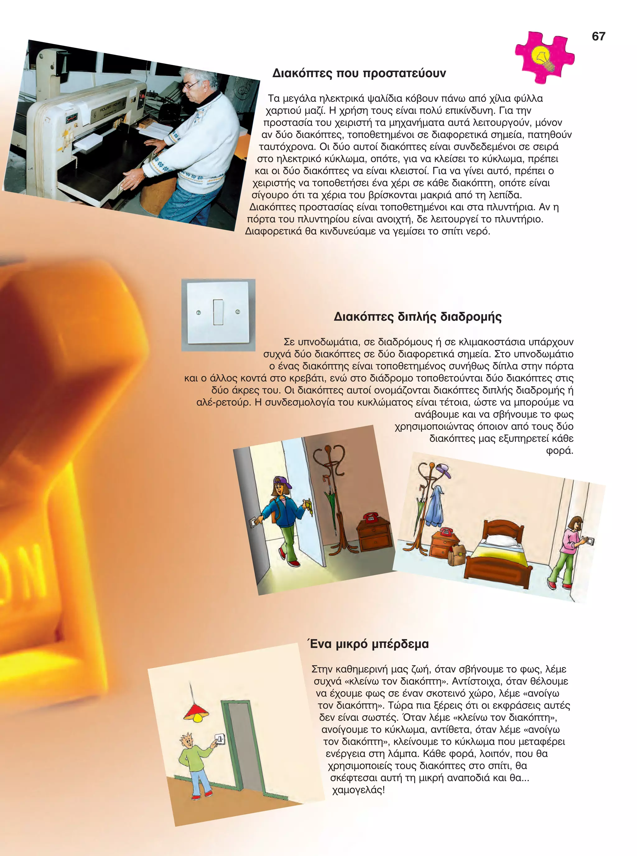 67
Ένα μικρό μπέρδεμα
Στην καθημερινή μας ζωή, όταν σβήνουμε το φως, λέμε
συχνά «κλείνω τον διακόπτη». Αντίστοιχα, όταν θέλουμε
να έχουμε φως σε έναν σκοτεινό χώρο, λέμε «ανοίγω
τον διακόπτη». Τώρα πια ξέρεις ότι οι εκφράσεις αυτές
δεν είναι σωστές. Όταν λέμε «κλείνω τον διακόπτη»,
ανοίγουμε το κύκλωμα, αντίθετα, όταν λέμε «ανοίγω
τον διακόπτη», κλείνουμε το κύκλωμα που μεταφέρει
ενέργεια στη λάμπα. Κάθε φορά, λοιπόν, που θα
χρησιμοποιείς τους διακόπτες στο σπίτι, θα
σκέφτεσαι αυτή τη μικρή αναποδιά και θα...
χαμογελάς!
Διακόπτες που προστατεύουν
Τα μεγάλα ηλεκτρικά ψαλίδια κόβουν πάνω από χίλια φύλλα
χαρτιού μαζί. Η χρήση τους είναι πολύ επικίνδυνη. Για την
προστασία του χειριστή τα μηχανήματα αυτά λειτουργούν, μόνον
αν δύο διακόπτες, τοποθετημένοι σε διαφορετικά σημεία, πατηθούν
ταυτόχρονα. Οι δύο αυτοί διακόπτες είναι συνδεδεμένοι σε σειρά
στο ηλεκτρικό κύκλωμα, οπότε, για να κλείσει το κύκλωμα, πρέπει
και οι δύο διακόπτες να είναι κλειστοί. Για να γίνει αυτό, πρέπει ο
χειριστής να τοποθετήσει ένα χέρι σε κάθε διακόπτη, οπότε είναι
σίγουρο ότι τα χέρια του βρίσκονται μακριά από τη λεπίδα.
Διακόπτες προστασίας είναι τοποθετημένοι και στα πλυντήρια. Αν η
πόρτα του πλυντηρίου είναι ανοιχτή, δε λειτουργεί το πλυντήριο.
Διαφορετικά θα κινδυνεύαμε να γεμίσει το σπίτι νερό.
Διακόπτες διπλής διαδρομής
Σε υπνοδωμάτια, σε διαδρόμους ή σε κλιμακοστάσια υπάρχουν
συχνά δύο διακόπτες σε δύο διαφορετικά σημεία. Στο υπνοδωμάτιο
ο ένας διακόπτης είναι τοποθετημένος συνήθως δίπλα στην πόρτα
και ο άλλος κοντά στο κρεβάτι, ενώ στο διάδρομο τοποθετούνται δύο διακόπτες στις
δύο άκρες του. Οι διακόπτες αυτοί ονομάζονται διακόπτες διπλής διαδρομής ή
αλέ-ρετούρ. Η συνδεσμολογία του κυκλώματος είναι τέτοια, ώστε να μπορούμε να
ανάβουμε και να σβήνουμε το φως
χρησιμοποιώντας όποιον από τους δύο
διακόπτες μας εξυπηρετεί κάθε
φορά.
FYSIKA E DIMOT MATHITI.indb 67 2/12/13 4:34 PM
 