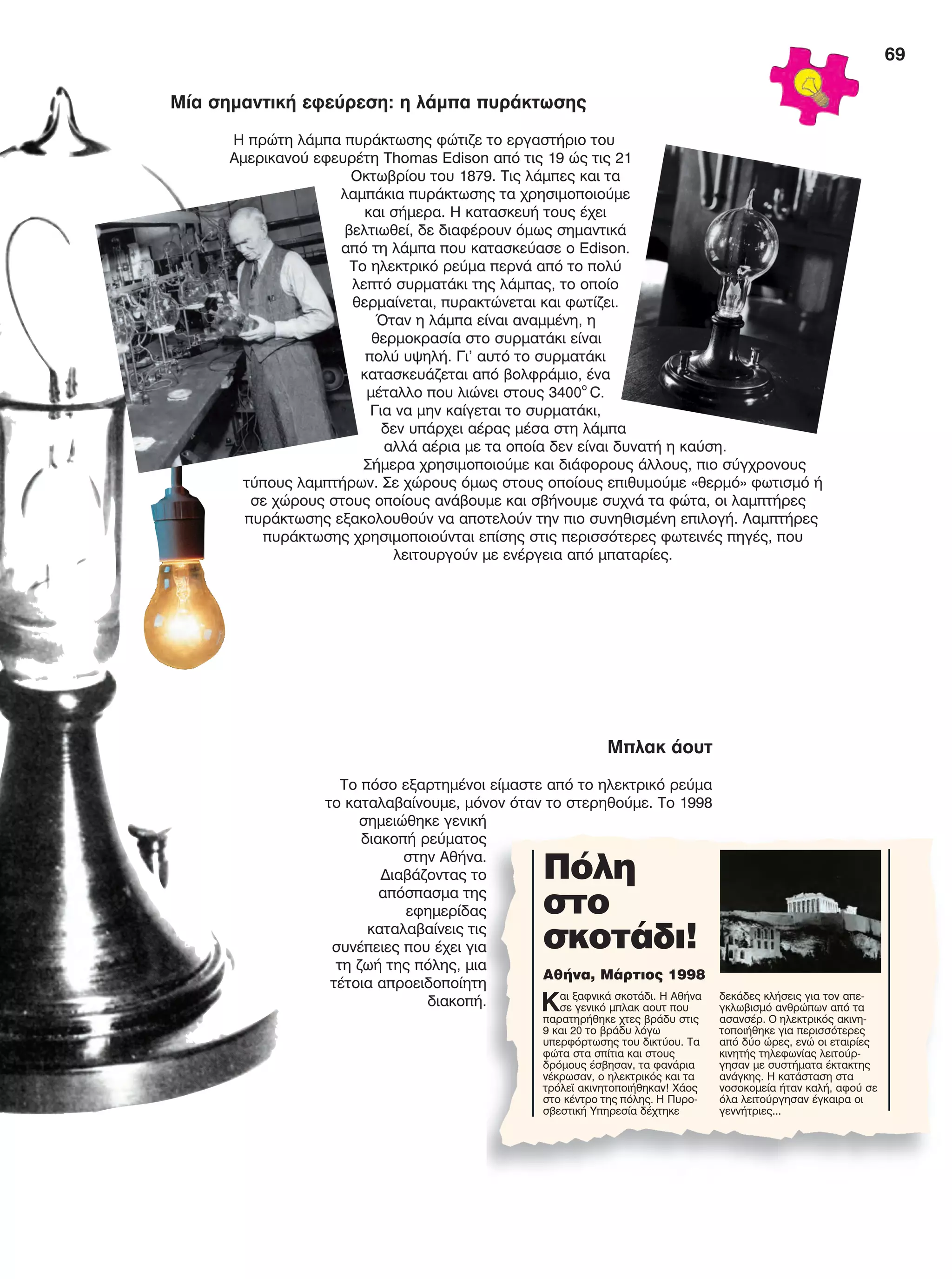 69
Μία σημαντική εφεύρεση: η λάμπα πυράκτωσης
Η πρώτη λάμπα πυράκτωσης φώτιζε το εργαστήριο του
Αμερικανού εφευρέτη Thomas Edison από τις 19 ώς τις 21
Οκτωβρίου του 1879. Τις λάμπες και τα
λαμπάκια πυράκτωσης τα χρησιμοποιούμε
και σήμερα. Η κατασκευή τους έχει
βελτιωθεί, δε διαφέρουν όμως σημαντικά
από τη λάμπα που κατασκεύασε ο Edison.
Το ηλεκτρικό ρεύμα περνά από το πολύ
λεπτό συρματάκι της λάμπας, το οποίο
θερμαίνεται, πυρακτώνεται και φωτίζει.
Όταν η λάμπα είναι αναμμένη, η
θερμοκρασία στο συρματάκι είναι
πολύ υψηλή. Γι’ αυτό το συρματάκι
κατασκευάζεται από βολφράμιο, ένα
μέταλλο που λιώνει στους 3400ο
C.
Για να μην καίγεται το συρματάκι,
δεν υπάρχει αέρας μέσα στη λάμπα
αλλά αέρια με τα οποία δεν είναι δυνατή η καύση.
Σήμερα χρησιμοποιούμε και διάφορους άλλους, πιο σύγχρονους
τύπους λαμπτήρων. Σε χώρους όμως στους οποίους επιθυμούμε «θερμό» φωτισμό ή
σε χώρους στους οποίους ανάβουμε και σβήνουμε συχνά τα φώτα, οι λαμπτήρες
πυράκτωσης εξακολουθούν να αποτελούν την πιο συνηθισμένη επιλογή. Λαμπτήρες
πυράκτωσης χρησιμοποιούνται επίσης στις περισσότερες φωτεινές πηγές, που
λειτουργούν με ενέργεια από μπαταρίες.
Μπλακ άουτ
Το πόσο εξαρτημένοι είμαστε από το ηλεκτρικό ρεύμα
το καταλαβαίνουμε, μόνον όταν το στερηθούμε. Το 1998
σημειώθηκε γενική
διακοπή ρεύματος
στην Αθήνα.
Διαβάζοντας το
απόσπασμα της
εφημερίδας
καταλαβαίνεις τις
συνέπειες που έχει για
τη ζωή της πόλης, μια
τέτοια απροειδοποίητη
διακοπή.
Πόλη
στο
σκοτάδι!
Αθήνα, Μάρτιος 1998
Και ξαφνικά σκοτάδι. Η Αθήνα
σε γενικό μπλακ αουτ που
παρατηρήθηκε χτες βράδυ στις
9 και 20 το βράδυ λόγω
υπερφόρτωσης του δικτύου. Τα
φώτα στα σπίτια και στους
δρόμους έσβησαν, τα φανάρια
νέκρωσαν, ο ηλεκτρικός και τα
τρόλεϊ ακινητοποιήθηκαν! Χάος
στο κέντρο της πόλης. Η Πυρο-
σβεστική Υπηρεσία δέχτηκε
δεκάδες κλήσεις για τον απε-
γκλωβισμό ανθρώπων από τα
ασανσέρ. Ο ηλεκτρικός ακινη-
τοποιήθηκε για περισσότερες
από δύο ώρες, ενώ οι εταιρίες
κινητής τηλεφωνίας λειτούρ-
γησαν με συστήματα έκτακτης
ανάγκης. Η κατάσταση στα
νοσοκομεία ήταν καλή, αφού σε
όλα λειτούργησαν έγκαιρα οι
γεννήτριες...
FYSIKA E DIMOT MATHITI.indb 69 2/12/13 4:34 PM
 