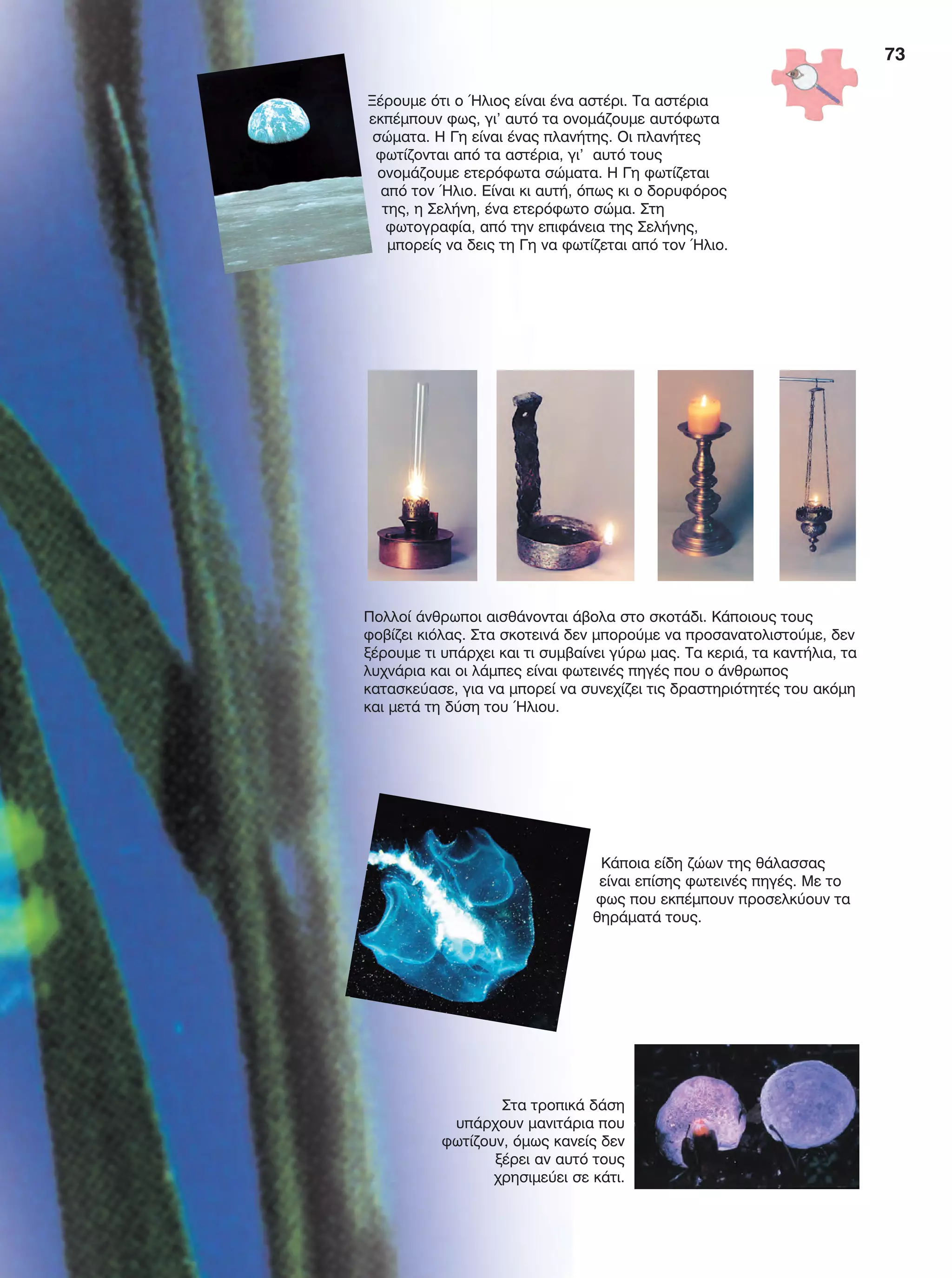 Ξέρουμε ότι ο Ήλιος είναι ένα αστέρι. Τα αστέρια
εκπέμπουν φως, γι’ αυτό τα ονομάζουμε αυτόφωτα
σώματα. Η Γη είναι ένας πλανήτης. Οι πλανήτες
φωτίζονται από τα αστέρια, γι’ αυτό τους
ονομάζουμε ετερόφωτα σώματα. Η Γη φωτίζεται
από τον Ήλιο. Είναι κι αυτή, όπως κι ο δορυφόρος
της, η Σελήνη, ένα ετερόφωτο σώμα. Στη
φωτογραφία, από την επιφάνεια της Σελήνης,
μπορείς να δεις τη Γη να φωτίζεται από τον Ήλιο.
Πολλοί άνθρωποι αισθάνονται άβολα στο σκοτάδι. Κάποιους τους
φοβίζει κιόλας. Στα σκοτεινά δεν μπορούμε να προσανατολιστούμε, δεν
ξέρουμε τι υπάρχει και τι συμβαίνει γύρω μας. Τα κεριά, τα καντήλια, τα
λυχνάρια και οι λάμπες είναι φωτεινές πηγές που ο άνθρωπος
κατασκεύασε, για να μπορεί να συνεχίζει τις δραστηριότητές του ακόμη
και μετά τη δύση του Ήλιου.
Στα τροπικά δάση
υπάρχουν μανιτάρια που
φωτίζουν, όμως κανείς δεν
ξέρει αν αυτό τους
χρησιμεύει σε κάτι.
Κάποια είδη ζώων της θάλασσας
είναι επίσης φωτεινές πηγές. Με το
φως που εκπέμπουν προσελκύουν τα
θηράματά τους.
73
FYSIKA E DIMOT MATHITI.indb 73 2/12/13 4:34 PM
 