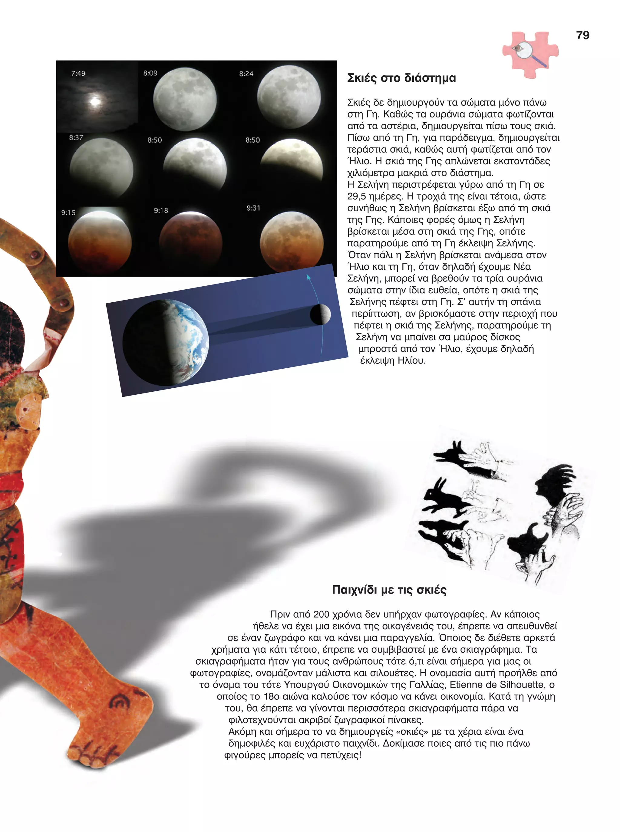 79
Παιχνίδι με τις σκιές
Πριν από 200 χρόνια δεν υπήρχαν φωτογραφίες. Αν κάποιος
ήθελε να έχει μια εικόνα της οικογένειάς του, έπρεπε να απευθυνθεί
σε έναν ζωγράφο και να κάνει μια παραγγελία. Όποιος δε διέθετε αρκετά
χρήματα για κάτι τέτοιο, έπρεπε να συμβιβαστεί με ένα σκιαγράφημα. Τα
σκιαγραφήματα ήταν για τους ανθρώπους τότε ό,τι είναι σήμερα για μας οι
φωτογραφίες, ονομάζονταν μάλιστα και σιλουέτες. Η ονομασία αυτή προήλθε από
το όνομα του τότε Υπουργού Οικονομικών της Γαλλίας, Etienne de Silhouette, o
οποίος το 18ο αιώνα καλούσε τον κόσμο να κάνει οικονομία. Κατά τη γνώμη
του, θα έπρεπε να γίνονται περισσότερα σκιαγραφήματα πάρα να
φιλοτεχνούνται ακριβοί ζωγραφικοί πίνακες.
Ακόμη και σήμερα το να δημιουργείς «σκιές» με τα χέρια είναι ένα
δημοφιλές και ευχάριστο παιχνίδι. Δοκίμασε ποιες από τις πιο πάνω
φιγούρες μπορείς να πετύχεις!
Σκιές στο διάστημα
Σκιές δε δημιουργούν τα σώματα μόνο πάνω
στη Γη. Καθώς τα ουράνια σώματα φωτίζονται
από τα αστέρια, δημιουργείται πίσω τους σκιά.
Πίσω από τη Γη, για παράδειγμα, δημιουργείται
τεράστια σκιά, καθώς αυτή φωτίζεται από τον
Ήλιο. Η σκιά της Γης απλώνεται εκατοντάδες
χιλιόμετρα μακριά στο διάστημα.
Η Σελήνη περιστρέφεται γύρω από τη Γη σε
29,5 ημέρες. Η τροχιά της είναι τέτοια, ώστε
συνήθως η Σελήνη βρίσκεται έξω από τη σκιά
της Γης. Κάποιες φορές όμως η Σελήνη
βρίσκεται μέσα στη σκιά της Γης, οπότε
παρατηρούμε από τη Γη έκλειψη Σελήνης.
Όταν πάλι η Σελήνη βρίσκεται ανάμεσα στον
Ήλιο και τη Γη, όταν δηλαδή έχουμε Νέα
Σελήνη, μπορεί να βρεθούν τα τρία ουράνια
σώματα στην ίδια ευθεία, οπότε η σκιά της
Σελήνης πέφτει στη Γη. Σ' αυτήν τη σπάνια
περίπτωση, αν βρισκόμαστε στην περιοχή που
πέφτει η σκιά της Σελήνης, παρατηρούμε τη
Σελήνη να μπαίνει σα μαύρος δίσκος
μπροστά από τον Ήλιο, έχουμε δηλαδή
έκλειψη Ηλίου.
FYSIKA E DIMOT MATHITI.indb 79 2/12/13 4:34 PM
 