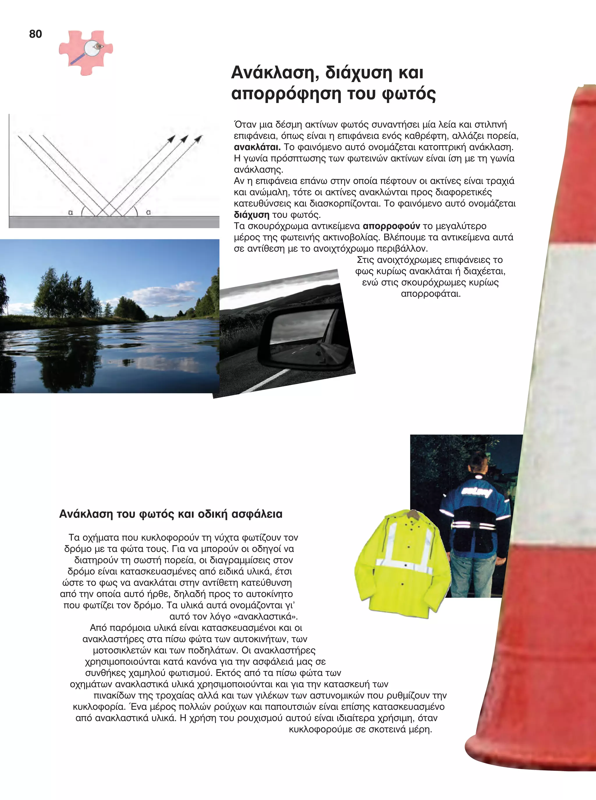 80
Ανάκλαση, διάχυση και
απορρόφηση του φωτός
Όταν μια δέσμη ακτίνων φωτός συναντήσει μία λεία και στιλπνή
επιφάνεια, όπως είναι η επιφάνεια ενός καθρέφτη, αλλάζει πορεία,
ανακλάται. Το φαινόμενο αυτό ονομάζεται κατοπτρική ανάκλαση.
Η γωνία πρόσπτωσης των φωτεινών ακτίνων είναι ίση με τη γωνία
ανάκλασης.
Αν η επιφάνεια επάνω στην οποία πέφτουν οι ακτίνες είναι τραχιά
και ανώμαλη, τότε οι ακτίνες ανακλώνται προς διαφορετικές
κατευθύνσεις και διασκορπίζονται. Το φαινόμενο αυτό ονομάζεται
διάχυση του φωτός.
Τα σκουρόχρωμα αντικείμενα απορροφούν το μεγαλύτερο
μέρος της φωτεινής ακτινοβολίας. Βλέπουμε τα αντικείμενα αυτά
σε αντίθεση με το ανοιχτόχρωμο περιβάλλον.
Στις ανοιχτόχρωμες επιφάνειες το
φως κυρίως ανακλάται ή διαχέεται,
ενώ στις σκουρόχρωμες κυρίως
απορροφάται.
Ανάκλαση του φωτός και οδική ασφάλεια
Τα οχήματα που κυκλοφορούν τη νύχτα φωτίζουν τον
δρόμο με τα φώτα τους. Για να μπορούν οι οδηγοί να
διατηρούν τη σωστή πορεία, οι διαγραμμίσεις στον
δρόμο είναι κατασκευασμένες από ειδικά υλικά, έτσι
ώστε το φως να ανακλάται στην αντίθετη κατεύθυνση
από την οποία αυτό ήρθε, δηλαδή προς το αυτοκίνητο
που φωτίζει τον δρόμο. Τα υλικά αυτά ονομάζονται γι’
αυτό τον λόγο «ανακλαστικά».
Από παρόμοια υλικά είναι κατασκευασμένοι και οι
ανακλαστήρες στα πίσω φώτα των αυτοκινήτων, των
μοτοσικλετών και των ποδηλάτων. Οι ανακλαστήρες
χρησιμοποιούνται κατά κανόνα για την ασφάλειά μας σε
συνθήκες χαμηλού φωτισμού. Εκτός από τα πίσω φώτα των
οχημάτων ανακλαστικά υλικά χρησιμοποιούνται και για την κατασκευή των
πινακίδων της τροχαίας αλλά και των γιλέκων των αστυνομικών που ρυθμίζουν την
κυκλοφορία. Ένα μέρος πολλών ρούχων και παπουτσιών είναι επίσης κατασκευασμένο
από ανακλαστικά υλικά. Η χρήση του ρουχισμού αυτού είναι ιδιαίτερα χρήσιμη, όταν
κυκλοφορούμε σε σκοτεινά μέρη.
FYSIKA E DIMOT MATHITI.indb 80 2/12/13 4:35 PM
 