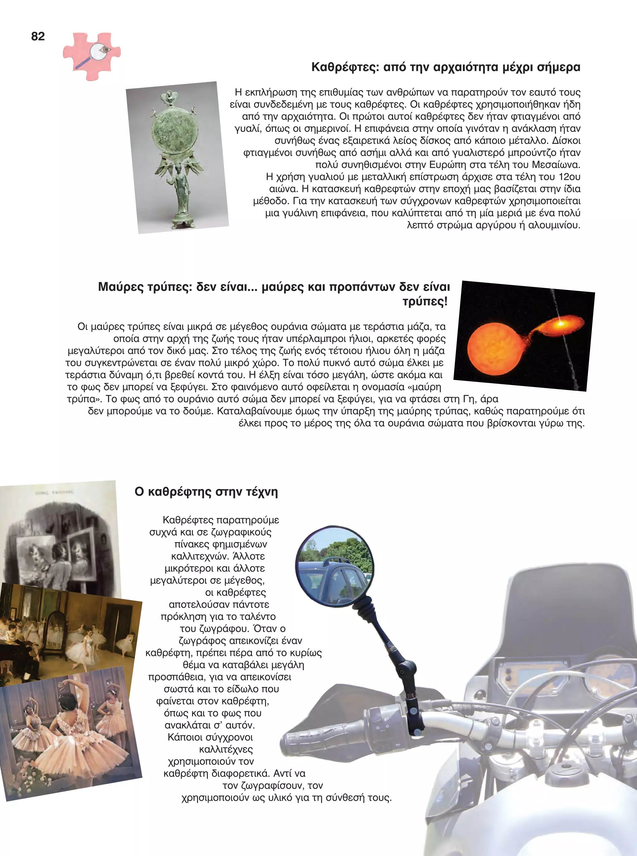 82
Καθρέφτες: από την αρχαιότητα μέχρι σήμερα
Η εκπλήρωση της επιθυμίας των ανθρώπων να παρατηρούν τον εαυτό τους
είναι συνδεδεμένη με τους καθρέφτες. Οι καθρέφτες χρησιμοποιήθηκαν ήδη
από την αρχαιότητα. Οι πρώτοι αυτοί καθρέφτες δεν ήταν φτιαγμένοι από
γυαλί, όπως οι σημερινοί. Η επιφάνεια στην οποία γινόταν η ανάκλαση ήταν
συνήθως ένας εξαιρετικά λείος δίσκος από κάποιο μέταλλο. Δίσκοι
φτιαγμένοι συνήθως από ασήμι αλλά και από γυαλιστερό μπρούντζο ήταν
πολύ συνηθισμένοι στην Ευρώπη στα τέλη του Μεσαίωνα.
Η χρήση γυαλιού με μεταλλική επίστρωση άρχισε στα τέλη του 12ου
αιώνα. Η κατασκευή καθρεφτών στην εποχή μας βασίζεται στην ίδια
μέθοδο. Για την κατασκευή των σύγχρονων καθρεφτών χρησιμοποιείται
μια γυάλινη επιφάνεια, που καλύπτεται από τη μία μεριά με ένα πολύ
λεπτό στρώμα αργύρου ή αλουμινίου.
Μαύρες τρύπες: δεν είναι... μαύρες και προπάντων δεν είναι
τρύπες!
Οι μαύρες τρύπες είναι μικρά σε μέγεθος ουράνια σώματα με τεράστια μάζα, τα
οποία στην αρχή της ζωής τους ήταν υπέρλαμπροι ήλιοι, αρκετές φορές
μεγαλύτεροι από τον δικό μας. Στο τέλος της ζωής ενός τέτοιου ήλιου όλη η μάζα
του συγκεντρώνεται σε έναν πολύ μικρό χώρο. Το πολύ πυκνό αυτό σώμα έλκει με
τεράστια δύναμη ό,τι βρεθεί κοντά του. Η έλξη είναι τόσο μεγάλη, ώστε ακόμα και
το φως δεν μπορεί να ξεφύγει. Στο φαινόμενο αυτό οφείλεται η ονομασία «μαύρη
τρύπα». Το φως από το ουράνιο αυτό σώμα δεν μπορεί να ξεφύγει, για να φτάσει στη Γη, άρα
δεν μπορούμε να το δούμε. Καταλαβαίνουμε όμως την ύπαρξη της μαύρης τρύπας, καθώς παρατηρούμε ότι
έλκει προς το μέρος της όλα τα ουράνια σώματα που βρίσκονται γύρω της.
Ο καθρέφτης στην τέχνη
Καθρέφτες παρατηρούμε
συχνά και σε ζωγραφικούς
πίνακες φημισμένων
καλλιτεχνών. Άλλοτε
μικρότεροι και άλλοτε
μεγαλύτεροι σε μέγεθος,
οι καθρέφτες
αποτελούσαν πάντοτε
πρόκληση για το ταλέντο
του ζωγράφου. Όταν ο
ζωγράφος απεικονίζει έναν
καθρέφτη, πρέπει πέρα από το κυρίως
θέμα να καταβάλει μεγάλη
προσπάθεια, για να απεικονίσει
σωστά και το είδωλο που
φαίνεται στον καθρέφτη,
όπως και το φως που
ανακλάται σ’ αυτόν.
Κάποιοι σύγχρονοι
καλλιτέχνες
χρησιμοποιούν τον
καθρέφτη διαφορετικά. Αντί να
τον ζωγραφίσουν, τον
χρησιμοποιούν ως υλικό για τη σύνθεσή τους.
FYSIKA E DIMOT MATHITI.indb 82 2/12/13 4:35 PM
 